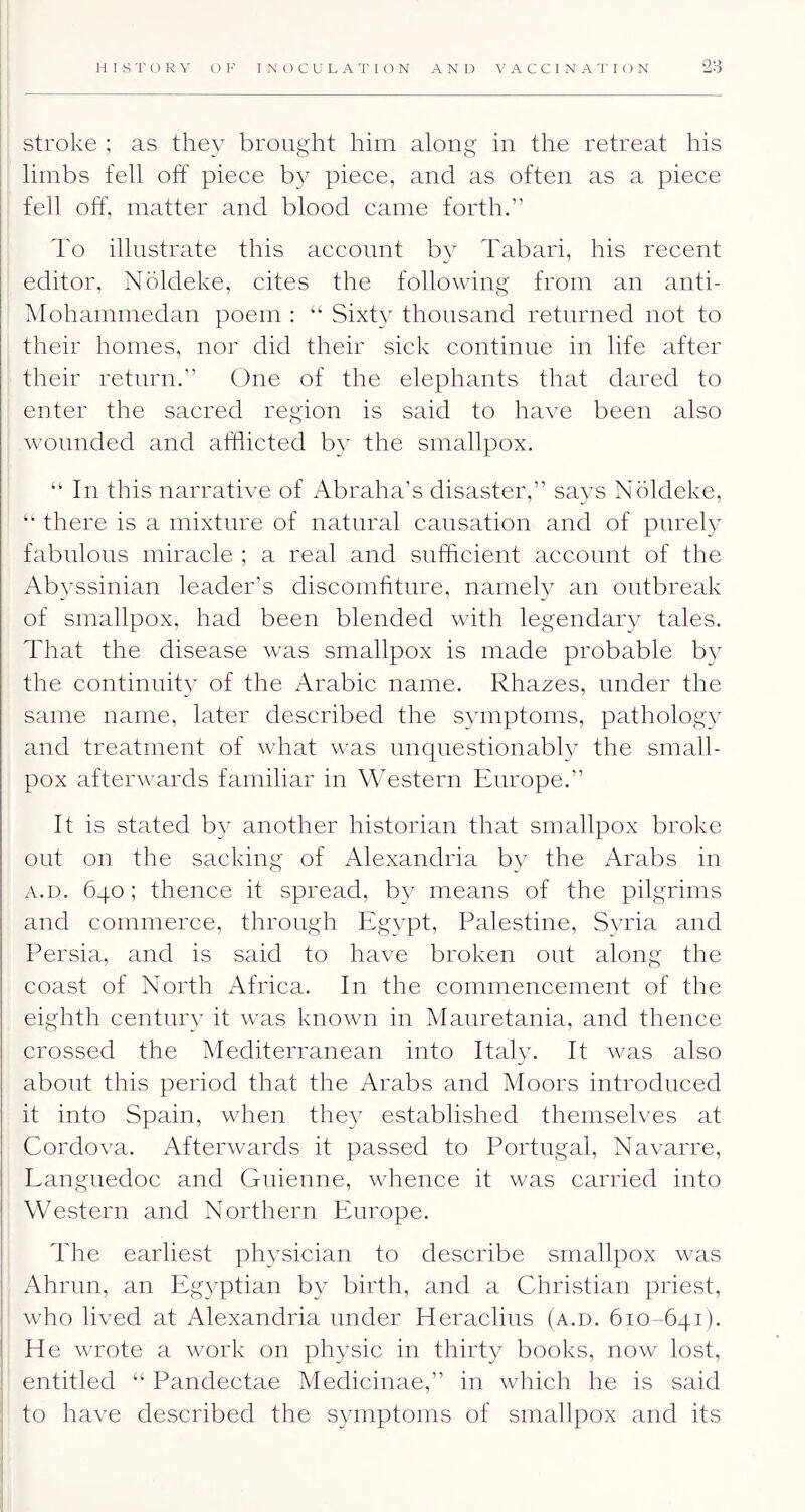 stroke ; as they brought him along in the retreat his limbs fell off piece by piece, and as often as a piece fell off, matter and blood came forth.” d'o illustrate this account by Tabari, his recent editor, Noldeke, cites the following from an anti- klohanimedan poem : “ Sixty thousand returned not to their homes, nor did their sick continue in life after their return.” One of the elephants that dared to enter the sacred region is said to have been also wounded and afflicted by the smallpox. “ In this narrative of Abraha’s disaster,” says Noldeke, there is a mixture of natural causation and of purely fabulous miracle ; a real and sufflcient account of the Abyssinian leader’s discomfiture, namely an outbreak of smallpox, had been blended with legendaiy tales. That the disease was smallpox is made probable b} the continuity of the Arabic name. Rhazes, under the same name, later described the symptoms, pathology and treatment of what was unquestionably the small- pox afterwards familiar in Western Europe.” It is stated by another historian that smallpox broke out on the sacking of Alexandria by the Arabs in A.D. 640; thence it spread, by means of the pilgrims and commerce, throngh Egypt, Palestine, Syria and Persia, and is said to have broken out along the coast of North Africa. In the commencement of the eighth century it was known in Mauretania, and thence crossed the Mediterranean into Italy. It was also about this period that the Arabs and Moors introduced it into Spain, when they established themselves at Cordova. Afterwards it passed to Portugal, Navarre, Languedoc and Gnienne, whence it was carried into Western and Northern Europe. The earliest physician to describe smallpox was Ahrun, an Eg3^ptian by birth, and a Christian priest, who lived at Alexandria under Heraclius (a.d. 610-641). He wrote a work on physic in thirty books, now lost, entitled “ Pandectae Medicinae,” in which he is said to have described the symptoms of smallpox and its