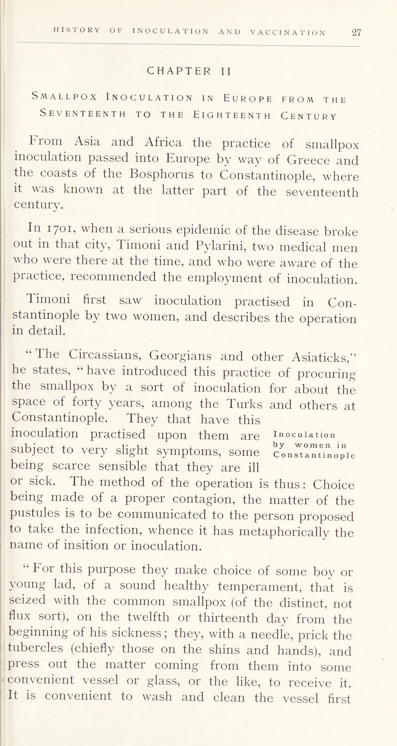 CHAPTER II Smallpox Inoculation in Europe from the Seventeenth to the Eighteenth Century troin Asia and Africa the practice of smallpox inoculation passed into Europe by way of Greece and the coasts of the Bosphorus to Constantinople, where it was known at the latter part of the seventeenth century. In 1701, when a serious epidemic of the disease broke out in that city, 1 imoni and Pylarini, two medical men who were there at the time, and who were aware of the practice, recommended the employment of inoculation. Timoni first saw inoculation practised in Con- stantinople by two women, and describes the operation in detail. “The Circassians, Georgians and other Asiaticks,” he states, “ have introduced this practice of procuring I the smallpox by a sort of inoculation for about the I space of forty years, among the Turks and others at I Constantinople. They that have this inoculation practised upon them are inoculation subject to very slight symptoms, some cLrirnUnopie being scarce sensible that they are ill or sick. The method of the operation is thus: Choice I being made of a proper contagion, the matter of the I pustules is to be communicated to the person proposed ; to take the infection, whence it has metaphorically the ; name of insition or inoculation. “ For this purpose they make choice of some boy or young lad, of a sound healthy temperament, that is seized with the common smallpox (of the distinct, not flux sort), on the twelfth or thirteenth day from the beginning of his sickness; they, with a needle, prick the tubercles (chiefly those on the shins and hands), and press out the matter coming from them into some convenient vessel or glass, or the like, to receive it. It is convenient to wash and clean the vessel first