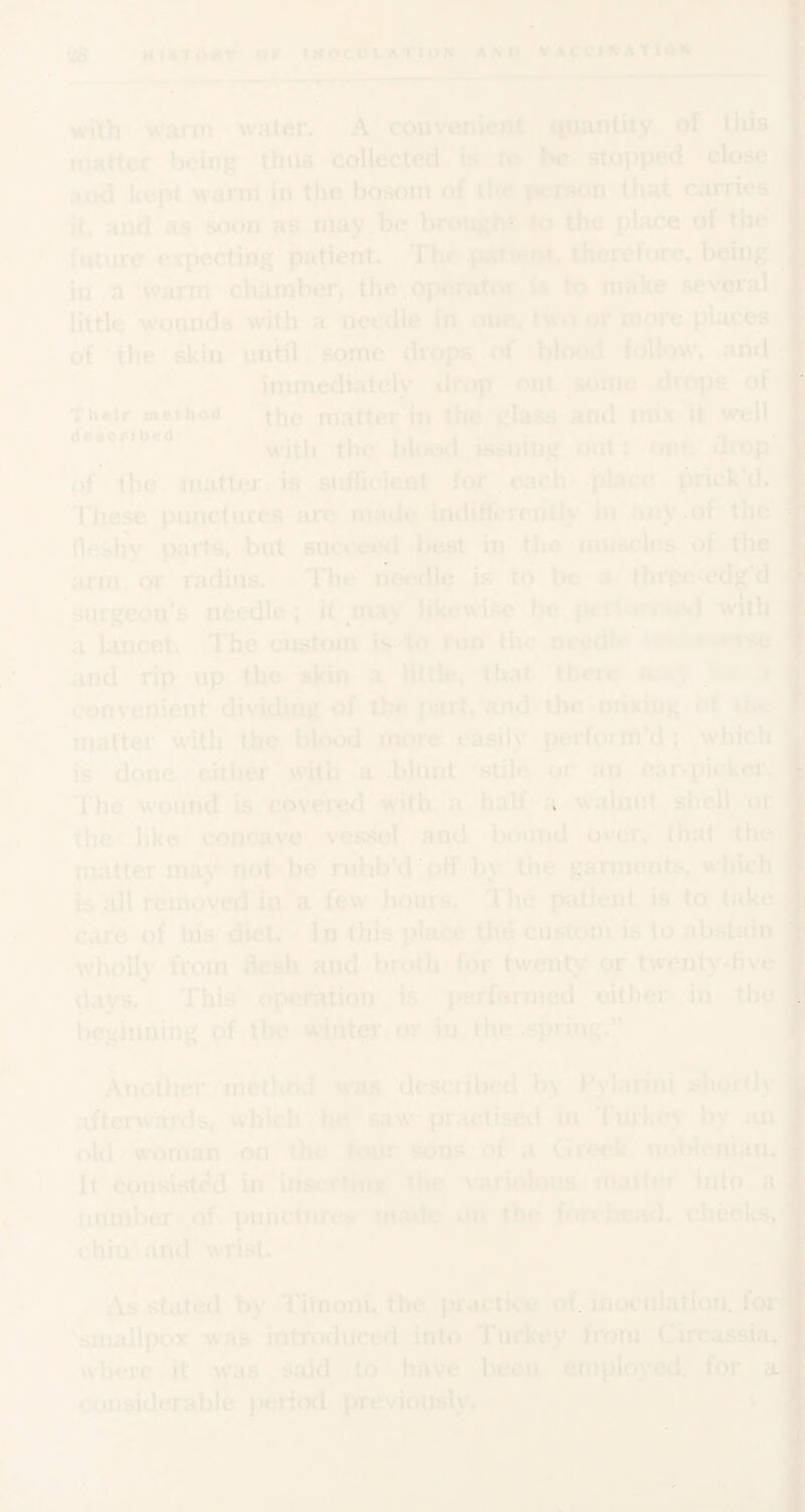 ‘48 maioitr »r iNocut-ATtox ano VACciKAtiOw ^ l-fV 7 ^ ^ ^ T-' -,■ .'j with v^arin water. A convenieiil tjiiantity of this luatter being thus collected is to be stoj)ped close uiod kept warm in the bosom of t*er8on that carries it, and as soon as may be bn»itgb? to the place of the future expecting patient. The .patu^ut, therefore, being in a warm chamber, the ,operator i* to make several little wounds with a needle in one, two or more places of the skin until some drops ^of blood follow, and ■ immediately drop out some drops„ of Their method matter in the glass and mix it well deeorihed ^ blood issuing oUt; one drop of the matter is sufficient for each place prick'd. These pimcturcs arc made indifferently in any.of the fleshy parts, but succeed best in the mnscles of the arm, or radius. The needle is to be a three-edg’d surgeon’s needle; it likewise be with a lancet. The custom is fo nm the *^e and rip up the skin k little, that there n JJPJ* convenient dividing of the part, .and the mixing »>t matter with the blood more easily perform'd; which is done cither with a blunt stile pi* an ear-picker. The wound is covered with a half a walnut shell or the like concave vessel and Ix^und over, that the matter may not be rubb'd off by the garments, which is all removed in a few hours. The patient is to take c;ire''of his diet. In this place the custom is to abstain w'hoUy from flesh and broth for twenty or twenij^-five clays. This operation is performed either in the beginning of the winter or in the .spring.'’ Another metliod was described by Pylarini shortly afterwards* which he saw practised in riukey by an old woman on the four sons of a Greek nobU luam It consisted in the variolous matter into a number of punctures iiuule on the fnn'ftf;\d, checks,; chin .and w fist. fl As staled by Tirnoni. the. practk'e of. inoculation, for i smallpox was introduced into Turkey from Circassia, where it w'as said to have been employed, for