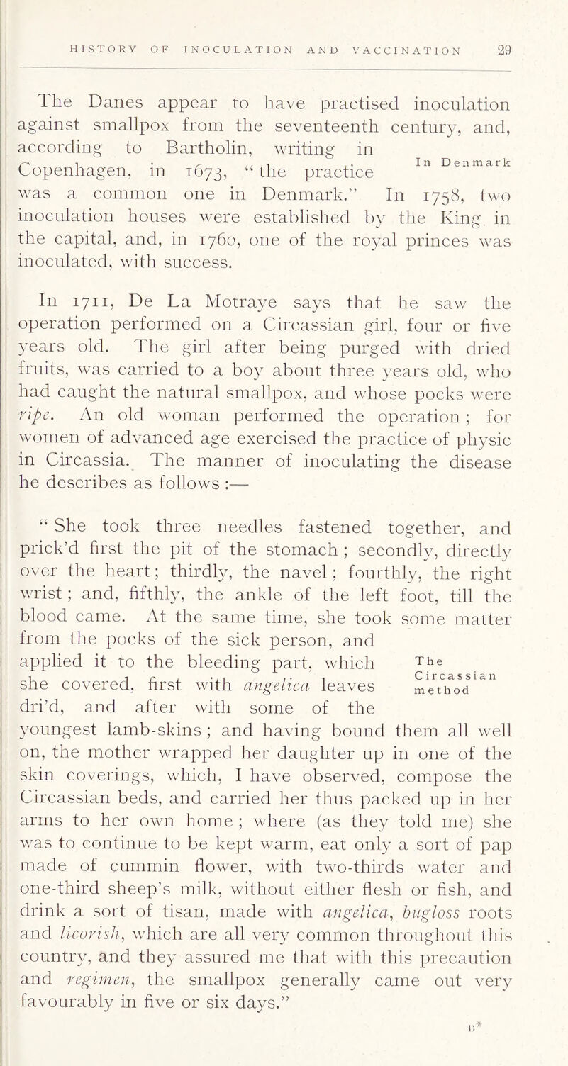 1 he Danes appear to have practised inoculation against smallpox from the seventeenth century, and, according to Bartholin, writing in r' ^ ^ ,, , 1 , • I n D e n m a r k Lopenhagen, m 1673, “the practice was a common one in Denmark.” In 1758, two inoculation houses were established by the King in the capital, and, in 1760, one of the royal princes was inoculated, with success. In 1711, De La Motraye says that he saw the operation performed on a Circassian girl, four or five years old. The girl after being purged with dried fruits, was carried to a boy about three years old, who had caught the natural smallpox, and whose pocks were npe. An old woman performed the operation ; for women of advanced age exercised the practice of physic in Circassia. The manner of inoculating the disease he describes as follows ;— The Circassian method “ She took three needles fastened together, and prick’d first the pit of the stomach ; secondly, directly over the heart; thirdly, the navel; fourthly, the right wrist; and, fifthly, the ankle of the left foot, till the blood came. At the same time, she took some matter from the pocks of the sick person, and applied it to the bleeding part, which she covered, first with angelica leaves dri’d, and after with some of the I youngest lamb-skins ; and having bound them all well on, the mother wrapped her daughter up in one of the : skin coverings, which, I have observed, compose the ' Circassian beds, and carried her thus packed up in her arms to her owui home ; where (as they told me) she was to continue to be kept warm, eat only a sort of pap : made of cummin flower, with two-thirds water and ' one-third sheep’s milk, without either flesh or fish, and i drink a sort of tisan, made with angelica, biigloss roots and licorisJi, which are all very common throughout this ' country, and they assured me that with this precaution and regimen, the smallpox generally came out very favourably in five or six days.”