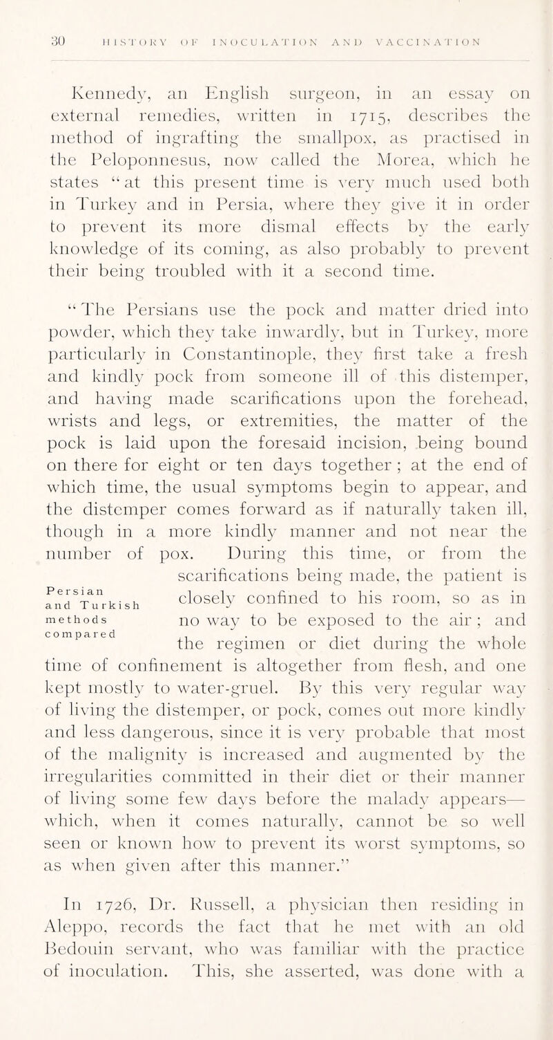 Kennedy, an English surgeon, in an essa}’ on external remedies, written in 1715, describes the method of ingrafting the smallpox, as practised in the Peloponnesus, now called the Morea, which he states “ at this present time is \’er3' much used both in Turkey and in Persia, where the\ gi\'e it in order to prevent its more dismal effects by the early knowledge of its coming, as also probably to prevent their being troubled with it a second time. “ The Persians use the pock and matter dried into jmwder, which they take inwardl3% but in Turke3% more particularly in Constantinople, the3 first take a fresh and kindly pock from someone ill of this distemper, and having made scarifications upon the forehead, wrists and legs, or extremities, the matter of the pock is laid upon the foresaid incision, being bound on there for eight or ten da3s together ; at the end of which time, the usual symptoms begin to appear, and the distemper comes forward as if naturalE taken ill, though in a more kindl3'^ manner and not near the number of pox. During this time, or from the scarifications being made, the patient is Persian closeh confiiied to his room, so as in methods no wa3 to be exposed to the air ; and compaied regiiiien or diet during the whole time of confinement is altogether from flesh, and one kept inosth’- to water-gruel. IE* this ver3^ regular wa3^ of living the distemper, or pock, comes out more kindh and less dangerous, since it is ver3 probable that most of the mahgnit3^ is increased and augmented b3’ the irregularities committed in their diet or their manner of living some few da3’s before the malad3 appears— which, when it conies natnrah33 cannot be so well seen or known how to prevent its worst S3miptoms, so as when given after this manner.” In 1726, Dr. Russell, a ph3sician then residing in Aleppo, records the fact that he met with an old Hedonin serwint, who was familiar with the practice of inoculation. This, she asserted, was done with a