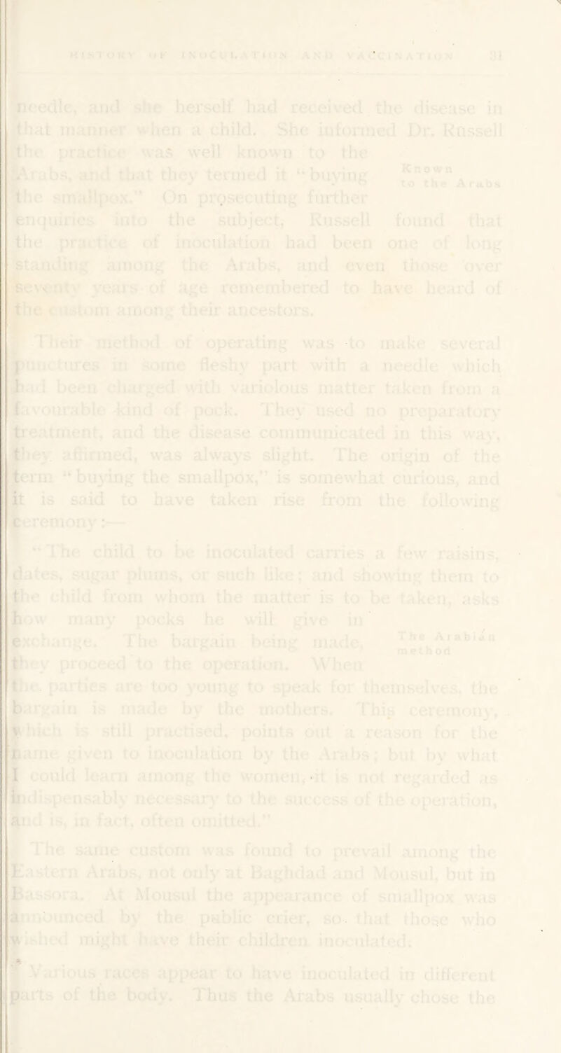 IL'edlc, and ^she herself had received the disease in lat manner when a child. She iufonned Dr. Kossell u' practice was well known to the rubs, and that they termed it “buying *8°Arriba le smallpo.x.” On prosecuting further iquiries into the subject, Russell foimd that •the practice of inoculation' had been one of long I standing among the Arabs, and even those over ^ex'cnty years-of iige remembered to have heard of ihc custom among their ancestors. \.-Their method of opei*ating was to make several miu. hires in some fleshy part with a needle which lad been charged witJi variolous matter taken from a [ivourable -kind of ?-pock. They used no preparatory reatriient, and the disease communicated in tliis way, hey aflirmed, was always slight. The origin of the 3rm “buying the smallpox,” is somewhat curious, and : is said to have taken rise from the following eroniony j— “ITie child to be inoculated carries a few raisins, Iates,.sugar plums, or such like; and showing them to child from whom the matter is to be taken,''asks ovv many pocks he will give in xchange. The bargain being made, method^'* icy proceed to the operation. When jr. parties are too young to speak for themselves, the argain is made by the mothers. Thiii ceremony, . hich is still practised, * points put a reason for the ame given to inoculation by the Arabs; but by what could leani among the women,»it is not regaided as \ idispensably necessary to the success of the operation, ud is, in fact, often omitted.” The siinie custom was found to prevail among the astern Arabs, not only at Baghdad and Mousul, but in assora. At Mousul the appearance of smallpox was [inounced by the public crier, so. that those who islicii might have their children inoculated: S . ' Vai*ious races appear to have inoculated in different irts of the bo<iy. Thus the Arabs usually chose the