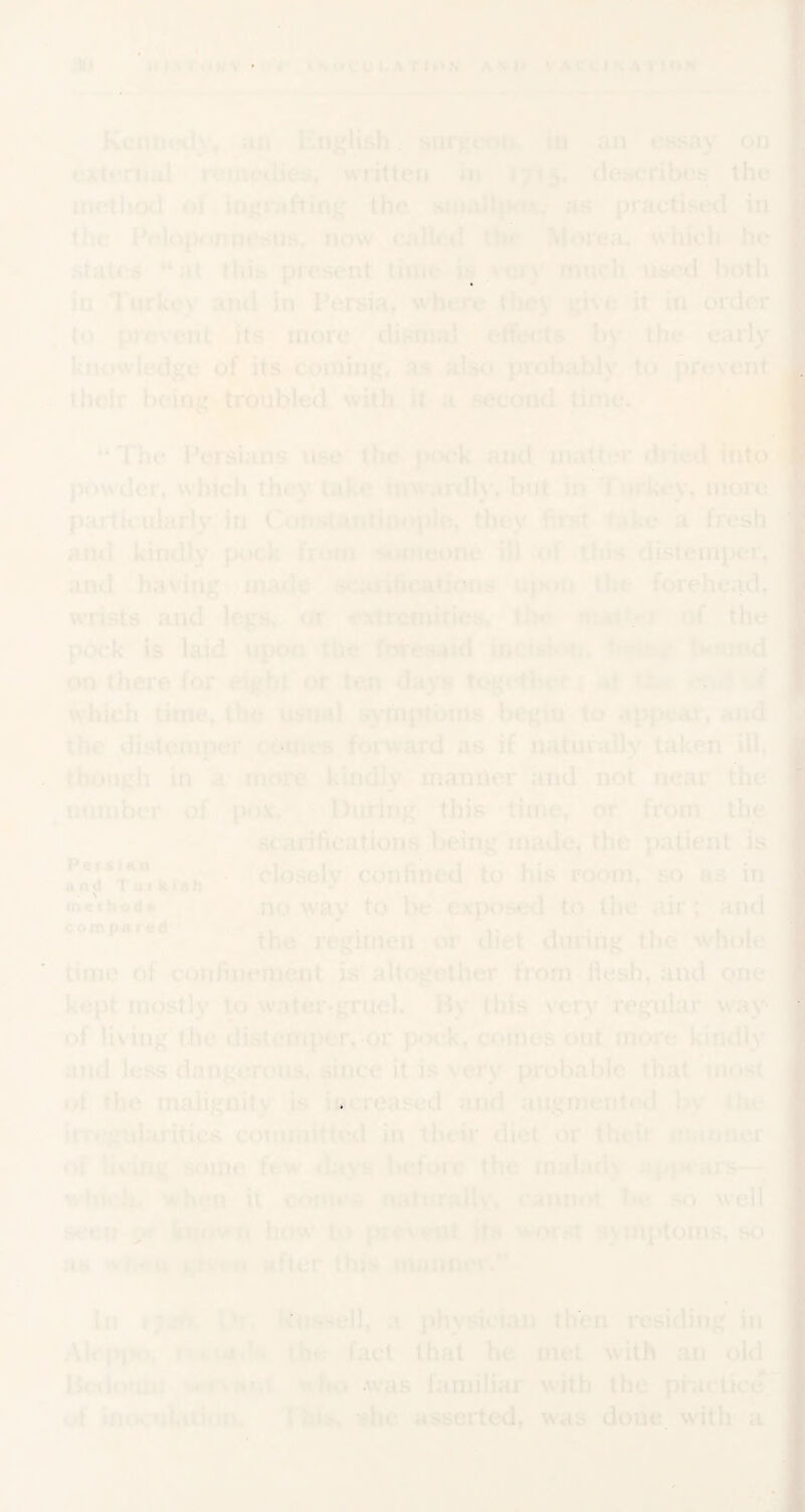 ppf-. .'-q HI>rtfkV'i-r iMiCULATtO.V A <« U V A CCI K A V! OK Kenncjdy, aii Kiifjlish. siirge<iti iu an essay on externa] nMiiedies, written in 1715. deseribos the method of iu|*rafting the siiiail^^X/ as practised in the Peloponnesus, now called the Morea, which he states '“‘at this present time i >cry much used both in Turkey atid in Persia^ where they give it in order to pre^’ent its more dismal elfects by the early knowledge of its coining, as also probably to prevent j, thoir being troubled with it a second time.' ^ The Persians use the |Mick and matter diied into powder, which they take inwardly, bnt in T«ii*key, more particularly in Constantinople, they first f.«ke a fresh and kindly*, pock from ^iarieone ill <»f this distemper, and having-made sc;irifieatjotnfi^ ujhui the forehead, wrists and legs, or extremities, th<* nuJtrr rtf the pock is laid upon the fw^esaid in<:f«t»‘ti. tvnmd on there for ekfht'or ten da)*® togethern«^t '* ? which time, IIk* usual ^'mptbms begin to appear, and the ^distemper comes forward as if naturally taken ill, though in 'a' more kindly manner and not near the ^number of? pox. ^ During this'time, or from the scarifications^.being made, the patient is u..!, • closely confined to his room, so as in Anp i tti KiAn * '*,• it method* noway to be exposed to the air; and compared regitrien oT diet during the .whole time of confinement is altogether from ilesh, and one kept mostly to water-^ueK Hy this very regular way of living the distemper, or pock, comes out more kindly and less dangerous, since it is very probable that most • »f the malignity is iwereased and augmented by the imtgularitics coumiiftcd m their diet or theii m.inoer of Uviiig some few tlays before the rnalacK i?pjH*ars— ^ wbirh, when it cojurs naluraily, cannot be so well seew y known how to picvimt its s'orst sMUptoins, so as 'vii41, k:»v«hi after this mannoi. Ill iHi kussell, a physician then residing in Ab'pjKt, the fact that he met with an old HetUnuu >.»*rvHfit iitto was familiar with the practice