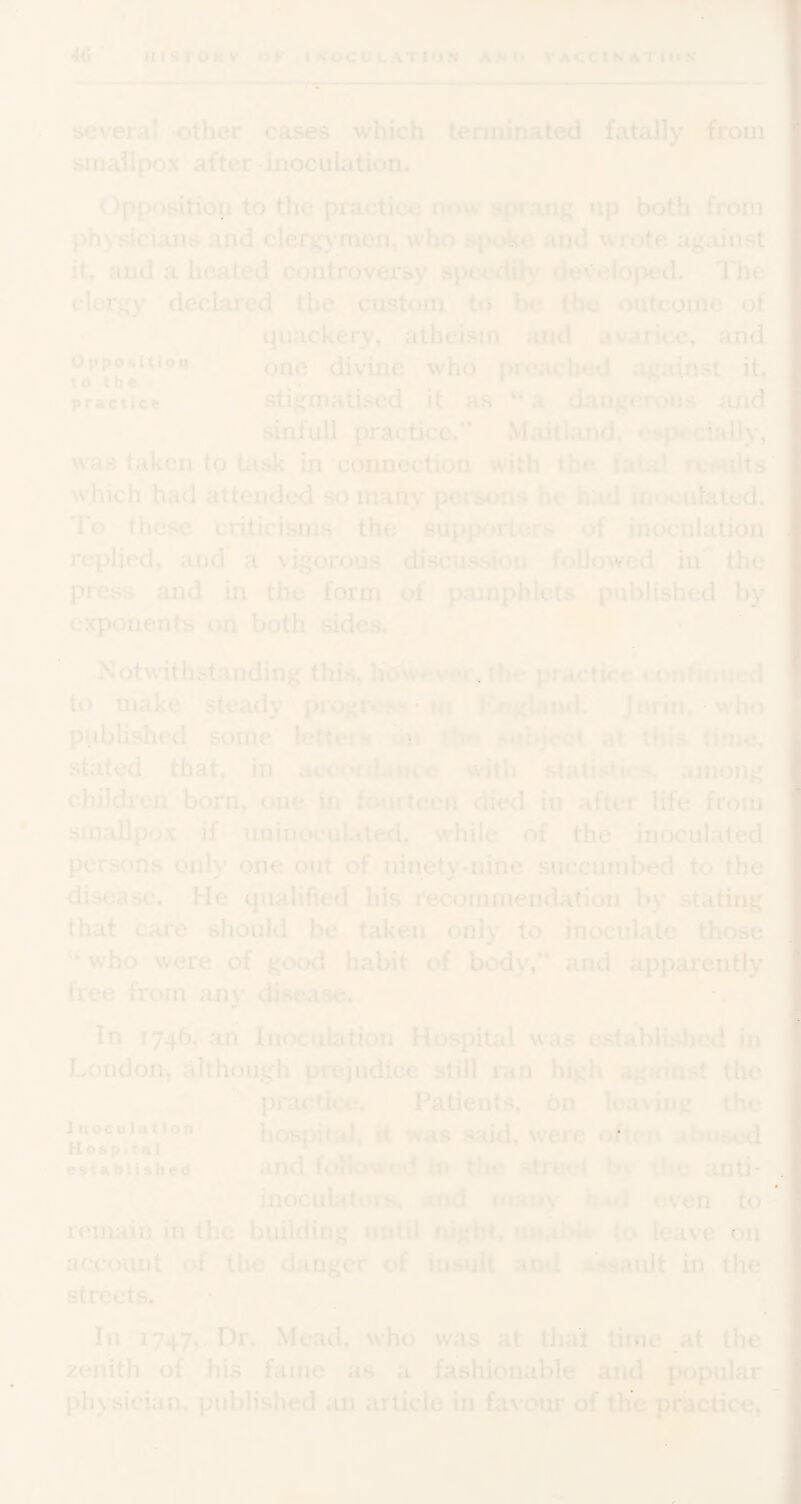 several other cases which terminated fatally from smallpox after inoculation. Opposition to the practice now sprang up both from physicians and clerg\’men, who spoke and wrote against it, and a heated controversy speedily developed. The clergy declared the custom to the outcome of quackery, atheism and avarice, and one divine who^ preached against it. stigmatised it as ** a dangerous and sinfiill practice.” Maitland, osp^ially. practice was taken to Uisk in connection with the. fatal results which had attended so many persons he had inoculated. To these criticisms the supporters of inoculation replied, and a vigorous discussion followed in the press and in the form of pamphlets published by exponents on both sides. Notwithstanding this, hdw»'v«*V, the practice confirmed to make steady progrcMi-in I'UigUnd. Jnrin, ?'who pViblished some letteis rtn thf.* subject at this tinie, stated that, in accordanc-e with statistics, among children bom, one in fourteen died in after life from smallpox if uninoculatexl, while of the inoculated persons only one out of ninety-nine succumbed to the I disease. He qualified his recommendation by stating that care should be taken only to inoculate those I who were of good habit of body,” and apparently 1 free from any disease. In 1746, an Inoculation Hospital was e.stablished in J r ' . .1 . . ... ... • . ^ London, although prejudice still ran high against the practice. Patients, bn leaving the hosoitai. ft was said, were often abused 1noculAtlon H es remain in the building until night, uuabkr to leave on account of the danger of insult and Assault in, the streets. • In 1747, Dr. Mead, who was at that time at the zenith of his fame as fashionable and popular physician, published an article in favour of the practice*