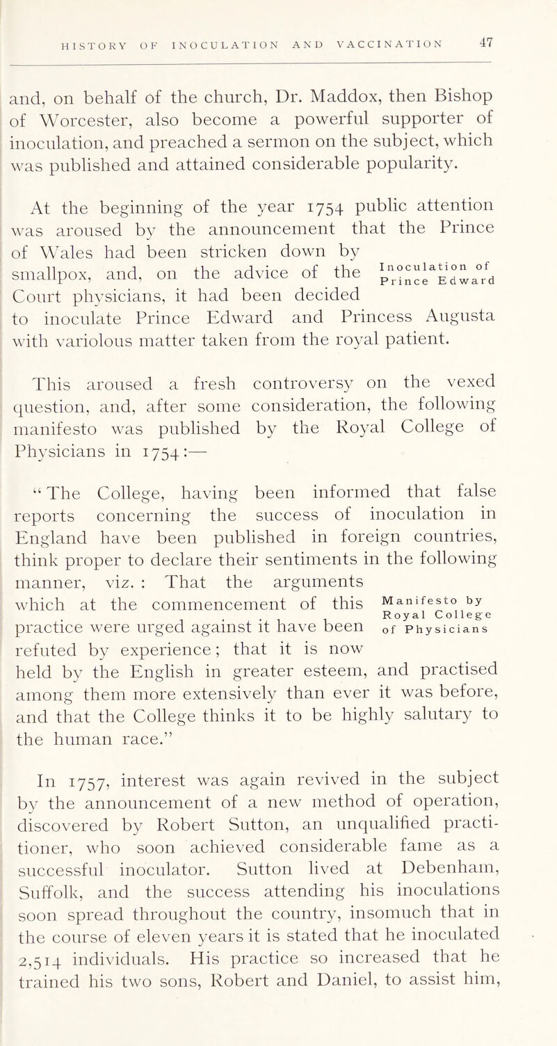 and, on behalf of the church, Dr. Maddox, then Bishop of Worcester, also become a powerful supporter of inoculation, and preached a sermon on the subject, which was published and attained considerable popularity. At the beginning of the year 1754 public attention was aroused by the announcement that the Prince of Wales had been stricken down by smallpox, and, on the advice of ^ the Court physicians, it had been decided to inoculate Prince Edward and Princess Augusta Avith variolous matter taken from the royal patient. This aroused a fresh controversy on the vexed question, and, after some consideration, the following manifesto was published by the Royal College of Physicians in 1754:— “ The College, having been informed that false reports concerning the success of inoculation in England have been published in foreign countries, think proper to declare their sentiments in the following manner, viz. : That the arguments Avhich at the commencement of this Manifesto by Royal College practice were urged against it have been of Physicians refuted by experience; that it is now held by the English in greater esteem, and practised among them more extensively than ever it was before, and that the College thinks it to be highly salutary to the human race.” In 1757, interest was again revived in the subject by the announcement of a new method of operation, discovered by Robert Sutton, an unqualified practi- tioner, who soon achieved considerable fame as a successful inoculator. Sutton lived at Debenham, Suffolk, and the success attending his inoculations soon spread throughout the country, insomuch that in the course of eleven years it is stated that he inoculated 2,514 individuals. Elis practice so increased that he trained his two sons, Robert and Daniel, to assist him.