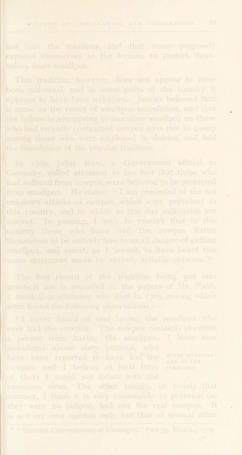 e ; 1 [not tHke the smallpox, and that many purposely jxpost-*! themselves to the former, to protect Yeni- sei vcs from smallpox,,'' , / S'This tradition, however, does not appear to have been universal, and in some parts of the counti'y it ^appears to have been unknown. Jenner believed that it arose as the result of smallpox-inoculation, and that the failure in .attempting to inoculate smallpox on those pvho had recently contracted cowpox gave rise to gossip -among'those who were employed in dairies, and laid €the fouitdation of the popular tradition, . * Ifr Jdbst Bose, a Go'verninent official in Gt-rmaiiy, called attention to the fact that those who »had suffered from cowpox, were believed to be protected |frbm smallpox. He states: “ I am reminded of the not. ^unknown attacks of cowiX)x which were prevalent in this country, and to which to this day milkmaids are subject. In passing, I wish to remark that in this Tcountry those who. have had the cowpox flatter themselves to be entirely freeTrom all .danger of getting smallpox, and assert, as 1 myself, to^.have heard this s;iine statement made by entirely I'eliable persons.’’* c The hrst record of the tradition being put into practical use is recorded in the papers of Mr. Nash, |a medical practitioner who died in 1785,,among which (wore found the following observations:— M t “1 never heard of one having the smallpox who lever had the cow'pox. The cowpox certainly prevents ■a person from having the smallpox. I have now linoculatcd about sixty persons, who have been reported to have had the First practical ijcowpox, and I believe at least forty trjiintioa of them 1 could not infect with the variolous virus. The other twenty, or nearly that number, I think it is very reasonable to presume (as they were no judges), had not the real cow|)ox^^. It is not my own opinion only, but that of. several other. ‘ * Geijeral Conversamicin.s of Gouingcii/' Part 39, May 24, 1769