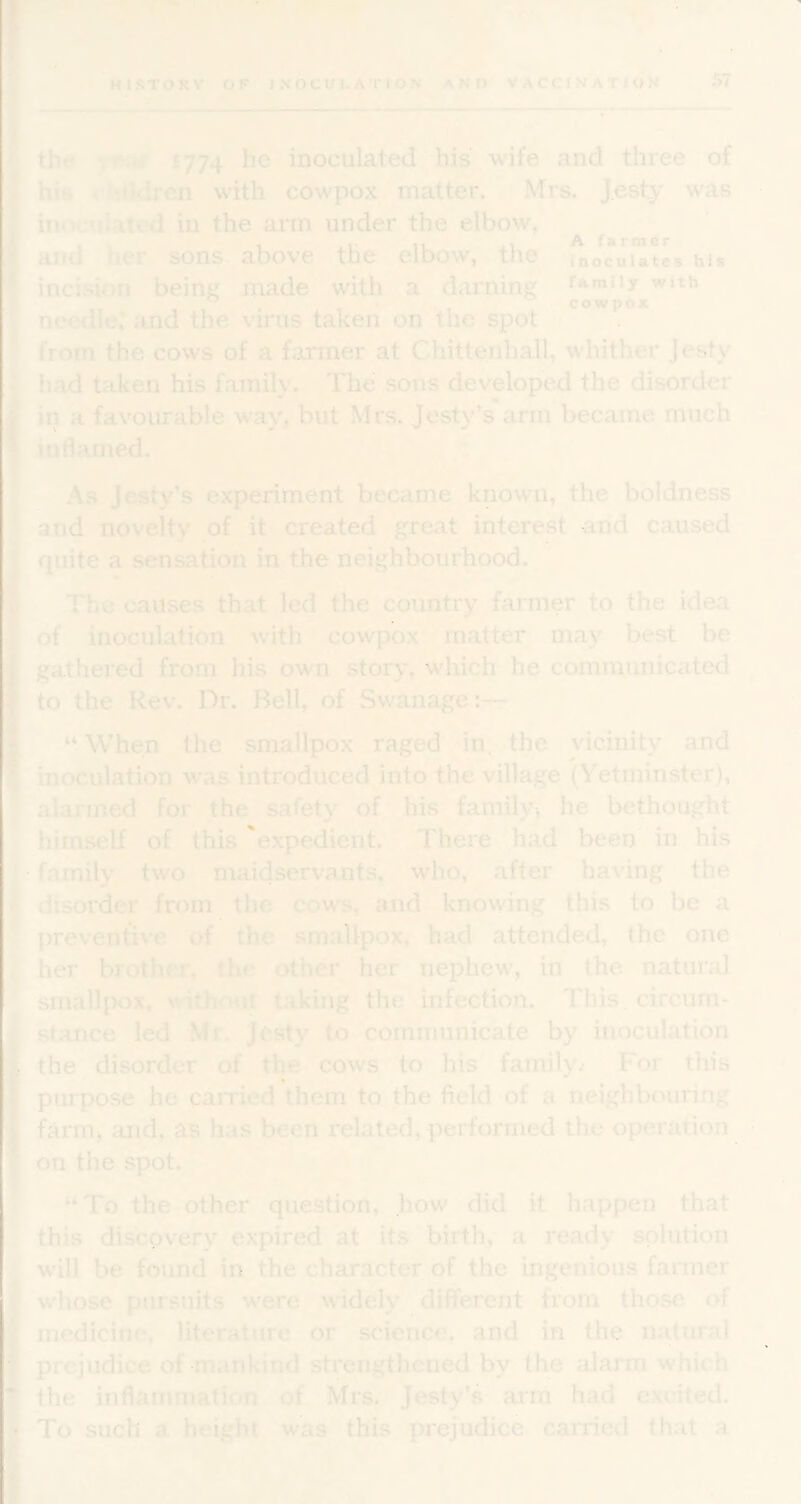 sJT HISTORY OF IHOCULATION AND VACCINATION 57 tht* 1774 he inoculated his wife and tliree of his children with cowpox matter. Mrs. JestS' was inocuiated in the arm under the elbow/ ^ farmer^ and her sons above the elbow, the inoculates hu incision being made with a darning fAniity with . , * cowpox needle’ iind the virus taken on the spot from the cows of a farmer at Chittenhall, whither Jesty had taken his family. The sons developed the disorder in a favourable way, but Mrs. Jesty’s arm became much inflamed. * As Jesty’s experiment became known, the boldness ^nd novelty of it created great interest and caused quite a sensation in the neighbourhood. The causes that led the country farmer to the idea of inoculation with cowpox matter may best be gathered from his own stor>% wliich he communicated to'^'the Kev. Dr. Bell,^ of Swanage:— “ When the smallpox raged in, the vicinity and inoculation was introduced into the village (Vetminster), alarmed for the safety of his family, he bethought himself of this 'expedient. There had been in his family two maidservants, who, after having the disorder from, the cows, and knowing this to be a preven^ve of the smallpox, had attended, the one her brother, the other her nephew, in the natural smallpox, without taking the infection. This, circum- stance led Mr. Jesty to communicate by inoculation the disorder of the cows to his family^ For this purpose he parried them to the field of a neighbouring farmj and, as has been related, performed the operation on the spot. “To the other question, how did it happen that this discovery expired at its birth, a ready solution will be found in the character of the ingenious farmer whose pursuits were widely diflPerent from those of medicine, literature or science, and in the-natural prejudice of mankind strengthened by the alarm which the inflammation of Mrs. Jesty’s aim had excited. To such a height was this prejudice carried that a