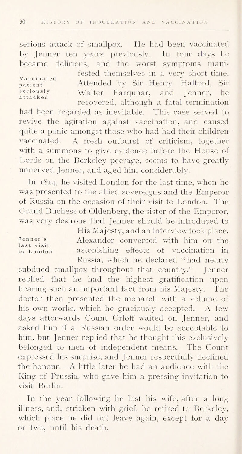 serious attack of smallpox. He had been vaccinated by Jenner ten years previously. In four days he became delirious, and the worst symptoms mani- fested themselves in a very short time. Attended by Sir Henry Halford, Sir seriously WHltei' Farcuiliar, and Jenner, he recovered, although a fatal termination had been regarded as inevitable. This case served to revive the agitation against vaccination, and caused quite a panic amongst those who had had their children vaccinated. A fresh outburst of criticism, together with a summons to give evidence before the House of Lords on the Berkeley peerage, seems to have greatly unnerved Jenner, and aged him considerably. In 1814, he visited London for the last time, when he was presented to the allied sovereigns and the Emperor of Russia on the occasion of their visit to London. The Grand Duchess of Oldenberg, the sister of the Emperor, w'as very desirous that Jenner should be introduced to His Majesty, and an interview took place. Alexander conversed with him on the last visit , , to London astomshiiig eftects of vaccination m Russia, which he declared “ had nearly subdued smallpox throughout that country.” Jenner replied that he had the highest gratihcation upon hearing such an important fact from his klajesty. The doctor then presented the monarch with a volume of his own works, which he graciously accepted. A few days afterwards Count Orloff waited on Jenner, and asked him if a Russian order would be acceptable to him, but Jenner replied that he thought this exclusi^'ely belonged to men of independent means. The Count expressed his surprise, and Jenner respectfully declined the honour. A little later he had an audience with the King of Prussia, who gave him a pressing invitation to \isit Berlin. In the year following he lost his wife, after a long illness, and, stricken wdth grief, he retired to Berkeley, which place he did not leave again, except for a day or two, until his death.