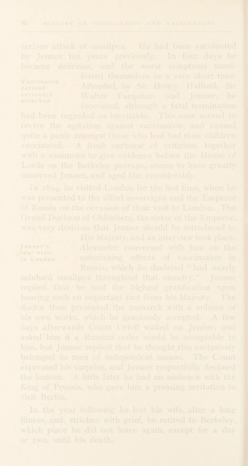 serious attack of smallpox. He bad been vaccinated by Jenncr ten years previously. In four days he became delirious, and the worst symptoms inani- * .fested themselves in a very short time. patiVot*'’** Attended, by Sir Henry Halford, Sir seriauBiy Walter Farquhar, and Jenner, he recovered, although a fatal tennination had. been regarded as inevitable. This case served^ to revive the. agitation against vaccination, and caused quite a panic amongst those who had had their children ‘ *• ip*' vaccinated. A fresh outburst of criticism, together with a summons to give,evidence before the House of Lords on the Berkeley peerage, seems to have greatly unnerved Jeniier, aiid aged him considerably. In 1814, he visited London for the last time, when he was presented to the allied sovereigns and the Emperor of Russia on the occasion of their visit to London.^.The Grand Duchess of Oldenberg, the sister obthe Emperor, was very de.sirous that Jenner should be introduced to His Majesty, and an interview took place. Alexander conversed -with him on the to London astonishuig eflects of vaccination in Russia, which he declared “ hadb nearly subdued smallpox throughout that,, countr)%” Jenner replied that he had the highest gratification . upon hearing such an important fact from his Majesty. The doctor then presented the monarch with a volume of his own works, which he graciously accepted. A few days afterwards Count Orloff waited 011 Jenner, and asked'him if a Russian order would be acceptable to him, but Jenner replied tliat he thought this exclusively belonged to men of independent means. The Count expressed his suiprise, .and Jenner respectfully declined the honour. A little later he had an audience with the King of Frussui, who gave him a pressing invitation to visit Berlin. ■ ■ ■ In the year following he lost his wife, after a long illness, and, stricken with grief, he retired to Berkeley,. which place he did not leave again, except for a day or two, until his death.