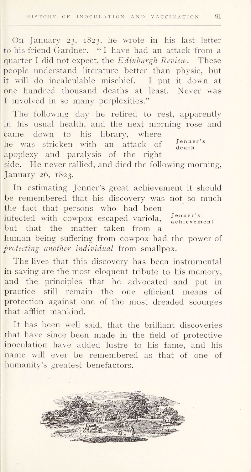 On January 23, 1823, h® wrote in his last letter to his friend Gardner. “ I have had an attack from a quarter 1 did not expect, the Edinburgh Revieiv. These people understand literature better than physic, but it will do incalculable mischief. I put it down at one hundred thousand deaths at least. Never was 1 involved in so many perplexities.” The following day he retired to rest, apparently in his usual health, and the next morning rose and came down to his library, where he was stricken with an attack of * death apoplexy and paral3sis of the right side. He never rallied, and died the following morning, January 26, 1823. In estimating Jenner’s great achievement it should be remembered that his discovery was not so much the fact that persons who had been infected with cowpox escaped variola, achTe'Vement but that the matter taken from a human being suffering from cowpox had the power of protecting another individual from smallpox. The lives that this discovery has been instrumental in saving are the most eloquent tribute to his memor}^ and the principles that he advocated and put in practice still remain the one efficient means of protection against one of the most dreaded scourges that afflict mankind. It has been well said, that the brilliant discoveries that have since been made in the field of protective inoculation have added lustre to his fame, and his name will ever be remembered as that of one of humanity’s greatest benefactors.