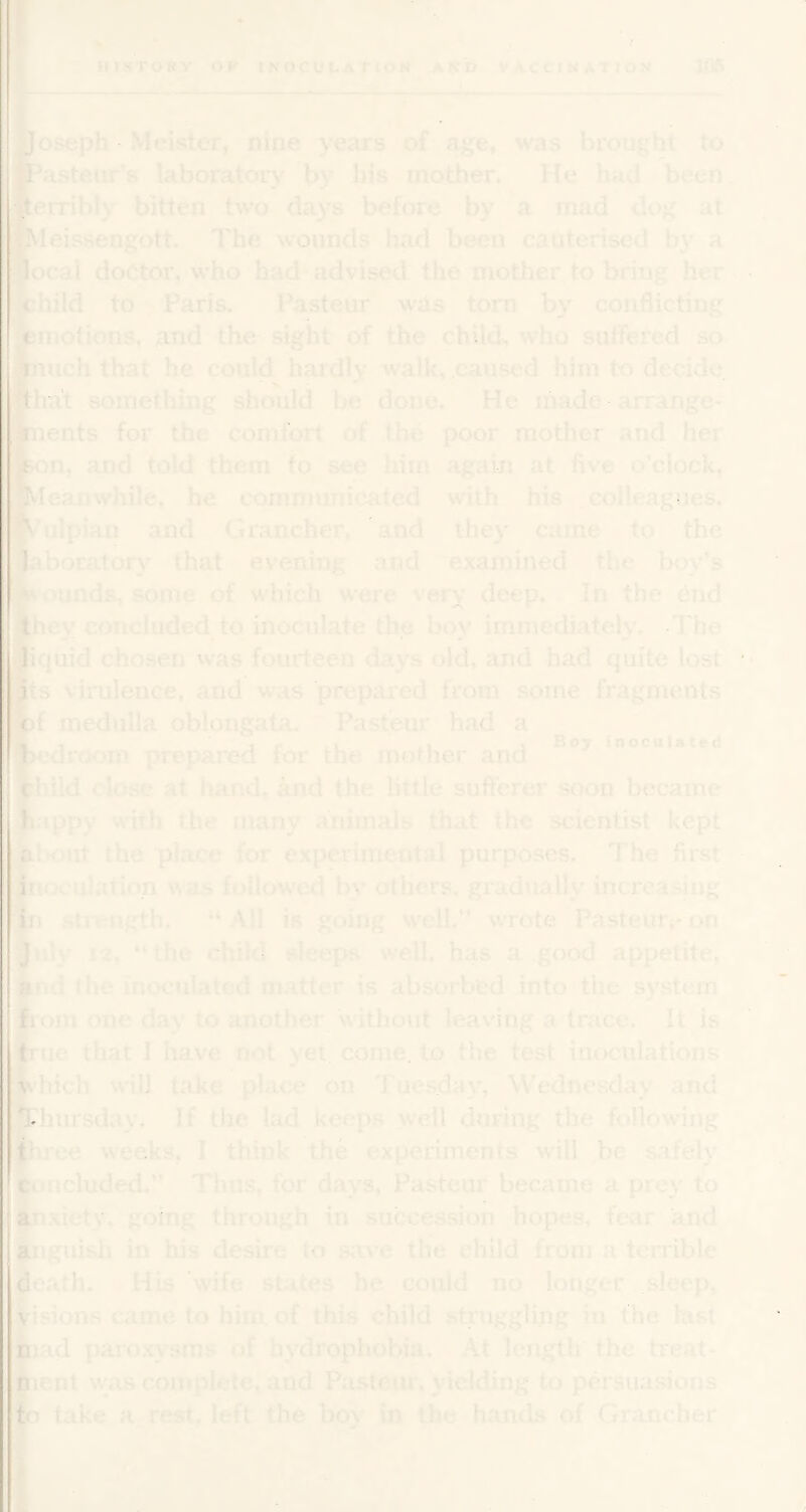 Joseph Meister, nine years of age, was brought to fi^'isteiir's laboratory by bis mother. He hrid been •eiTibly bitten two days before by a mad dog at IMeissengott. The wounds had been cauterised by a ‘local doctor, who had advised the mother to bring her fchild to Paris. Pasteur was torn by conflicting ytinotions, and the sight of the chUd> who suifered so f) ’much that he could hardly walk, caused him to decide fthat something should be done. He made arrange- fcients for the comfort of the poor mother and her kon, and told them to see him again at five o’clock. iMeanwhile, he communicated with his colleagues. ulpian and G rancher, and they came to the ;|labor?Ltory that evening and examined tht* boy’s Diinds, some of w hich were very deep. In the end Jhey concluded to inoculate the boy immediately. The ll'juid chosen was fourteen days old, and had quite lost its virulence, and was prepared from some fragments fct medulla oblongata. Pasteur had a « , ' t r 1, 1 Boy inoculated bedroom prepared for the mother and child close at hand, and the little sufferer soon became ^appy with the many animals that the scientist kept the place for experimental purposes. The first inr. Illation was followed by others, gradually increasing in stifiigth. “All is going well.*’ wrote Pasteutvon J y J2. “the child sleeps well, has a good appetite, ar i the moculated matter is absorbed into the system bom one day to another witliout leaving a trace. It is true that I have not yet. come, to the test inoculation.s vhich will take place on Tuesday, Wednesday and Thursday. If the lad keeps w-ell during the following three weeks, I think the experiments will be safely ct'Ucluded.’’ Thus, for days, Pasteur became a prc}' to anxiety, going through in succession hopes, fear and anguish hi his desire (o save the child from a terrible death. His wife st.ites he could no longer sleep. I ^visions came to him of this child struggling in the last Diad paro.xysms nf hydrophobia. At length the treat- fiicnl w;a.s complete, and Pasleui . yielding to persua.sions