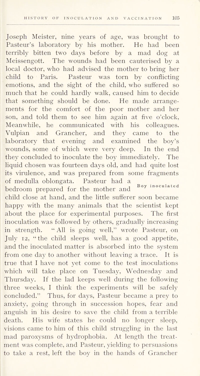 Joseph Meister, nine years of age, was brought to Pasteur’s laboratory by his mother. He had been terribly bitten two days before b}^ a mad dog at Meissengott. The wounds had been cauterised by a local doctor, who had advised the mother to bring her child to Paris. Pasteur was torn by conflicting emotions, and the sight of the child, who suffered so much that he could hardly walk, caused him to decide that something should be done. He made arrange- ments for the comfort of the poor mother and her son, and told them to see him again at five o’clock. Meanwhile, he communicated with his colleagues. Vulpian and Grancher, and they came to the laboratory that evening and examined the boy’s wounds, some of which were very deep. In the end they concluded to inoculate the bo}^ immediately. The liquid chosen was fourteen days old, and had quite lost its virulence, and was prepared from some fragments of medulla oblongata. Pasteur had a 1 1 1 r ii ii 1 Boy inoculated bedroom prepared tor the mother and child close at hand, and the little sufferer soon became happy with the many animals that the scientist kept about the place for experimental purposes. The first inoculation was followed b} others, gradually increasing in strength. “ All is going well,” wrote Pasteur, on July 12, “the child sleeps well, has a good appetite, and the inoculated matter is absorbed into the system from one day to another without leaving a trace. It is true that I have not yet come to the test inoculations which will take place on Tuesday, Wednesda}'' and Thursday. If the lad keeps well during the following three weeks, I think the experiments will be safely concluded.” Thus, for days, Pasteur became a pre}^ to anxiety, going through in succession hopes, fear and anguish in his desire to save the child from a terrible death. His wife states he could no longer sleep, visions came to him of this child struggling in the last mad paroxysms of hydrophobia. At length the treat- ment was complete, and Pasteur, yielding to persuasions