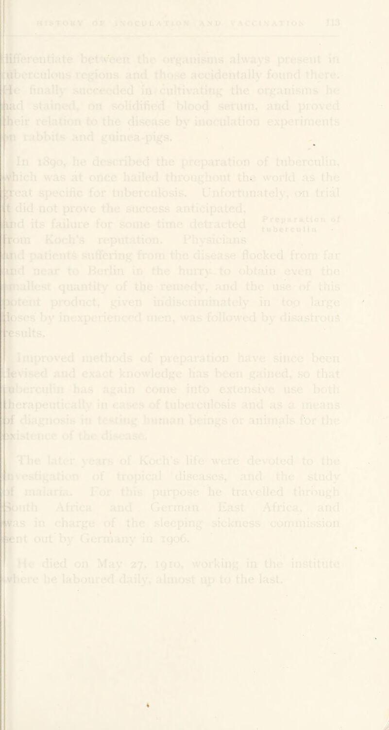 staine<l, on solidified blood seiiun, and proved lln 1890, he described the preparation of tuberculin, ■iich was at once hailed throughout the world as the Heat specific for tuberculosis. Unfortunately^ on trial ■did not prove the success anticipated, ftd its failure for some time detrarted nth Koch's reputation. Physicians Hd patients suffering from the disease flocked from far Sid near to Berlin ^in the hurry to obtain even the fr iflcst quantity of‘ the • remedy, and the use of this Rtent product, given indiscriminately in top large Eses by inexperienced men, was followed by disastrou.^ fcufis.* Hlniproved methods o£ preparation have since been ^dsed and exact knowledge Has l^een gained, so that has again come into extensive use both HerftpShtically in cases of tuberculosis and as a means H diagnosis in testing human beings or animals for the Hi^ence of the disease. ^ IB ■'■Q ■The later years of Koch’s life were devoted to the E'cstigation of tropical diseases, and the study ■ malaria. For this purpose he travelled through H>uth Africa and , German East Africa, and ns in charge of the sleeping sickness commission He died on May 27. 1910, working in the institute lero he laboured daily, almost up to the last. 11 k t