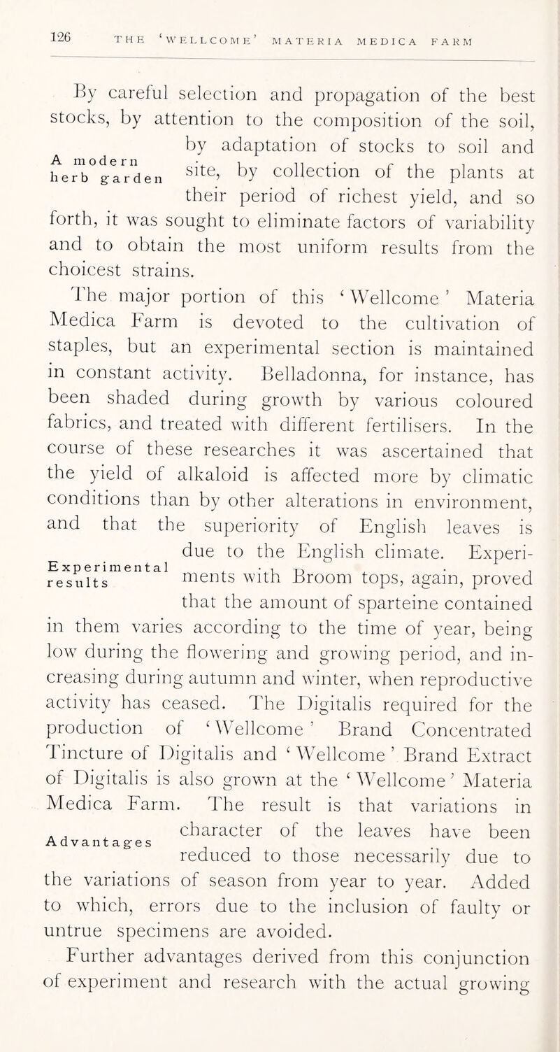 M A T E. R I A M E D I C A FARM By careful selection and propagation of the best stocks, by attention to the composition of the soil, by adaptation of stocks to soil and he]^°g-lrden Collection of the plants at their period of richest yield, and so forth, it was sought to eliminate factors of variability and to obtain the most uniform results from the choicest strains. d'he major portion of this ‘ Wellcome ’ Materia Medica Farm is devoted to the cultivation of staples, but an experimental section is maintained in constant activity. Belladonna, for instance, has been shaded during growth by various coloured fabrics, and treated with different fertilisers. In the course of these researches it was ascertained that the yield of alkaloid is affected more by climatic conditions than by other alterations in environment, and that the superiority of English leaves is due to the English climate. Experi- Experimental ..Tin . ■ i results ments With Broom tops, again, proved that the amount of sparteine contained in them varies according to the time of year, being low during the flowering and growing period, and in- creasing during autumn and winter, tvhen reproductive activity has ceased. The Digitalis required for the production of ‘ Wellcome ’ Brand Concentrated Tincture of Digitalis and ‘ Wellcome ’ Brand Extract of Digitalis is also grown at the ‘Wellcome^ Materia Medica Farm. The result is that variations in ^ ^ character of the leaves have been Advantag-es reduced to those necessarily due to the variations of season from year to year. Added to which, errors due to the inclusion of faulty or untrue specimens are avoided. Further advantages derived from this conjunction of experiment and research with the actual growTig