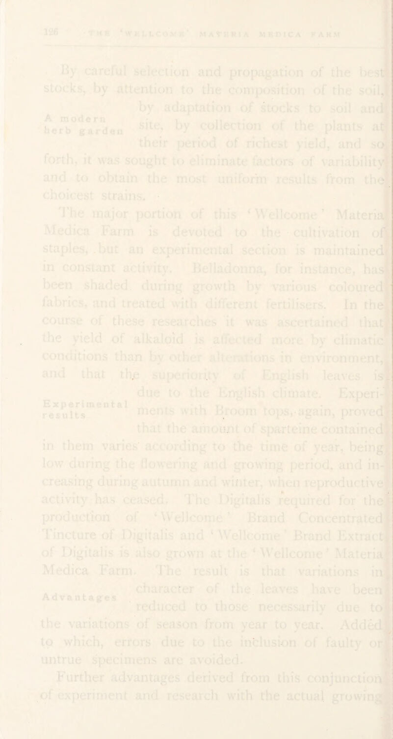 A modern herb garden By careful selection and propagation of the bes stocks, by attention to the composition of the soilj by adaptation of stocks to soil an site, by collection of the plants at] their period of richest yield, and s forth, it was sought to eliminate factors of \'ariability and to obtain the most uniform results from th choicest strains. I'he major portion of this ‘ Wellcome ’ Materi Medica Farm is devoted to the cultivation o staples, .but an experimental section is maintained] in constant activity. Belladonna, for instance, has been shaded during growth by various coloured fabrics, and treated with different fertilisers. In the course of these researches it was ascertained that' the yield of alkaloid is aifecied more by cliinati conditions than by other allei-ations in environment, and that thjs suix.‘riority (.A English leaves is^^i' due to the English climate. Experi-] ments with Broom topSragain, provedi that the amount of sparteine contained in them varies according to the time of year, being] low during the nowering and growing period, and in-] creasing during autumn ami winter, when reproductive activity has cea.sed. The Digitalis required for the] production of ‘ Wellcome ’ Brand Concentrated Tincture of Digitalis and ‘ W^ellcome ' Brand Extrac of Digitalis is also grown at the ‘ ^Vellcon1e ’ Materia! Medica Farm. I'he result is that variations in character of the. leaves have been’ reduced to those necessarily due tor the variations of season from year to year. Addedl to which, errors due to the inclusion of faulty or^ untrue specimens are avoided. Further advantages derived from this conjunctionj of experiment and research with the actual growin Experimental results Advantages -.1