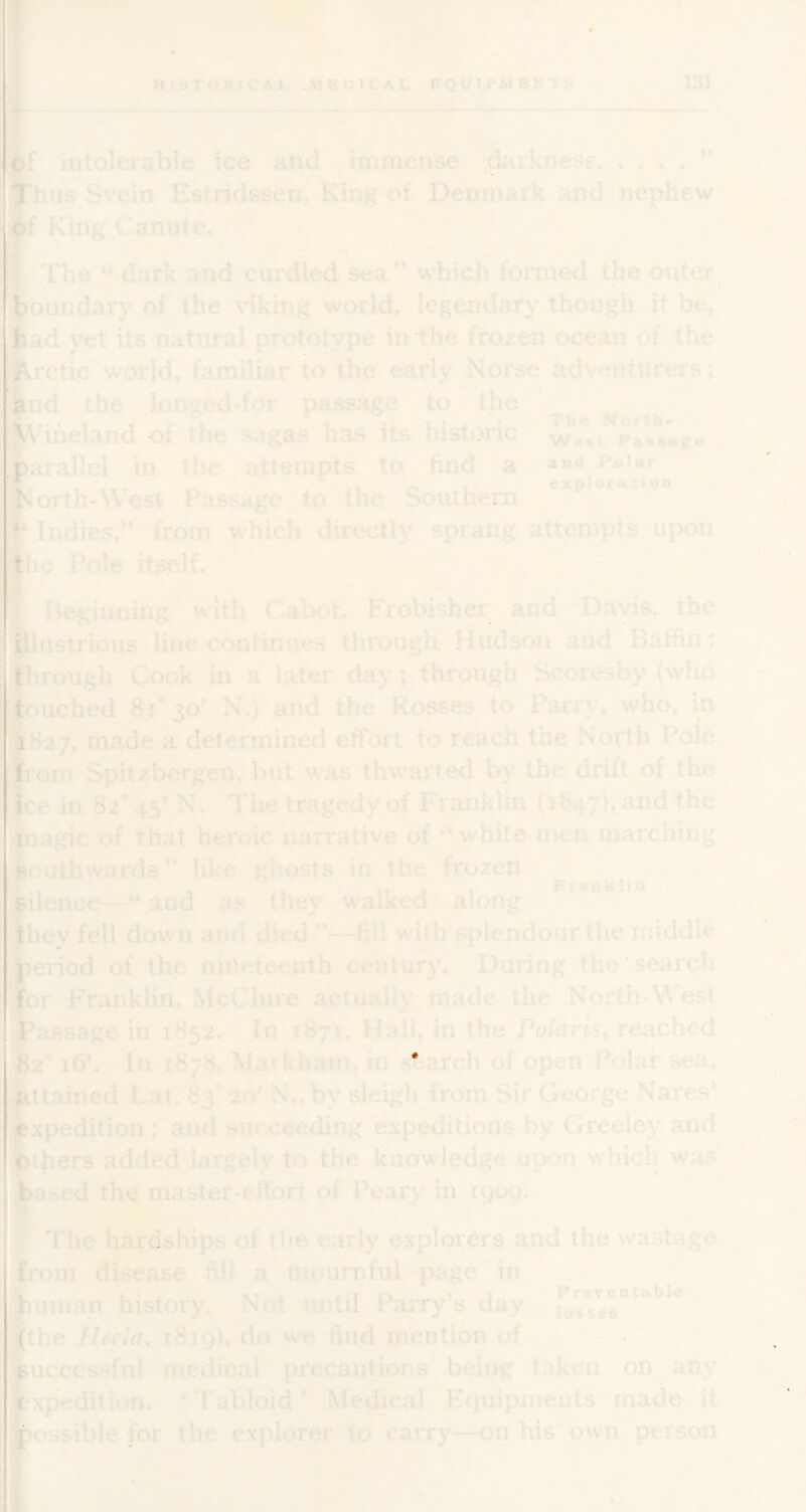 intolerable ice and immense .darkness hus Svein Estridssen, King of Denmark and nephew King Canute. ' e 'The “ dark and curdled sea” which formed the outer oundary of the viking world, legendary though it be, ad yet its natural prototype in the frozen ocean of the retie'world, familiar to the early Norse adventurers; d the longed-for passage to the uart\% iheland of the sagas has its historic we*si Passive arallel in the attempts to find a f . , . , ^ S - , explomnon *. orth-West Passage to the Southern Indies,” from which directly sprang attempts upon h: Pole itself, - t Beginning with Cabot, Frobisher and * Davis, the ustrioiis line continues througlT Hudson and Baffin t rough Cook in a later day j through Scoresby (who uched 8i”3o' N.) and the Rosses to Parry, who, in 827, made a determined effort to reach the North Poie om Spitzbergen, but was thwarted by the drift of the c^in 82* 45' N. The tragedy of Franklin (1847), and the agic of that heroic narrative of “ white men marching ciithwards” like ghosts in the frozen ilence—“ and as they walked along hey fell down and died ”—fill w itb splendour (he middle eriod of the nineteenth cenlurj'. During the search or Franklin, McClure actually made the North-W est assage in 1852. In 1S71, Hall, in the Polaris^ reached ifi'. in 1878, Markham, in starch’^of open Polar sea, ttained Lat. 83* 20' N., by sleigh from Sir George Nares’ xpedition; and succeeding expeditions by Greeley and thers added largely to the knowledge upon wffiich was ►ased the master-effort of P^ary m 1909. The hardships of tlie early explorers and the wastage pom disease fill a mournful page in liuinan history. Not until Parry’s day the Hecla, 1819), do we find mention of uccessful medical precautions being taken on any xpedition, ‘Tabloid’ Medical Equipments made it ossible for the explorer to carry—on his own pei'son Preventable losses .M US'