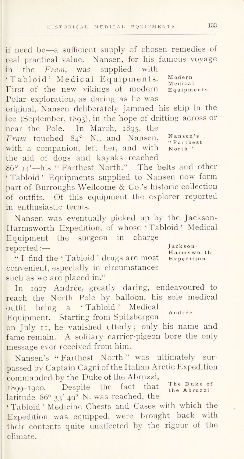 if need be—a sufficient supply of chosen remedies of real practical value. Nansen, for his famous voyage in the Fra in, was supplied with ‘Tabloid’ Medical Equipments. First of the new vikings of modern Equipments Polar exploration, as daring as he was original, Nansen deliberately jammed his ship in the ice (September, 1893), in the hope of drifting across or near the Pole. In March, 1895, the Fraiii touched 84° N., and Nansen, ' _ “Farthest with a companion, left her, and with North” the aid of dogs and kayaks reached 86“ 14^—his “ Farthest North.” The belts and other ‘Tabloid’ Equipments supplied to Nansen now form part of Burroughs Wellcome & Co.’s historic collection of outfits. Of this equipment the explorer reported in enthusiastic terms. Nansen was eventually picked up b}^ the Jackson- Harmsworth Expedition, of whose ‘Tabloid’ Medical Equipment the surgeon in charge reported:— I find the ‘ Tabloid ’ drugs are most Jackson- Harmsworth Expedition convenient, especially in circumstances such as we are placed in.” In 1907 Andree, greatly daring, endeavoured to reach the North Pole by balloon, his sole medical outfit being a ‘ Tabloid ’ Medical Equipment. Starting from Spitzbergen on July II, he vanished utterly; only his name and fame remain. A solitary carrier-pigeon bore the only message ever received from him. Andree Nansen’s “Farthest North” was ultimately sur- passed by Captain Cagni of the Italian Arctic Expedition commanded by the Duke of the Abruzzi, 1899-1900. Despite the fact that latitude 86° 33' 49 N. was reached, the ‘Tabloid’ Medicine Chests and Cases with which the Expedition was equipped, were brought back with their contents quite unaftected by the rigour of the climate.