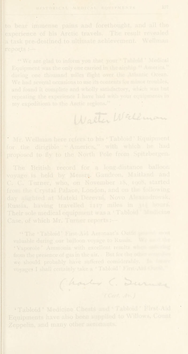 r to bear imincnse pains and forethougiit, and all tho experience of his Arctic travels. The result reve-ded a task pre-destined to ultiniate achievement. \\etlfi;an report:— “We are glad to inform yon that y<»ur ' Tal»!*Md * MHical Equipmeni was the only one carried in (he airship “ America” • during one thousand miles flight over the Ath.nttc < >cean. I We had several occasions to use its c>*ntetils for tniiint rrputdes, I and found it cooiplete and wholly saiksfacloiy, wl. ' n Aas hut ■ repealing the experience I have had with vour ctjnifnrirents in ■ my expedilionj- l<» the. Arctic regions.” I J' Mr. Wellman here refers to his ‘ Tabloid ' Equipment ■ for. the dirigible “ America,” with which he had Ijiroposcd to fly to the North Pole from Spitsbergen. I The British record for a long-distance balloon Iv'ovage is held by’ Messrs. Gandron. Maitl.ind and |C. C. Turner, who, on November ih, (started I from the ('rystal Palace, London, and on the .{oilowing I day .-imThtfd at Mateki Derevni, Novo .M^-xaudruv.sk, 1 Russia, having travelled 1117 miles in h'nrs. f Their sole medical equip!!M lit was a ‘ Tabloid ' .-1 ine •Case, of which Mr. Turmr reports: - I “The ‘Tabloid’ Firo Aid Acronaat’s Outh» jr > > j valuable during our Udloon voyage to Kuhsiu \l t ‘Vap^role’ Ammonia with excellent result,- n I from the presence of gas in the air. - Htit for the ••m j we should probably have suffered cotusidernbh. voyages I shall certainly take a * Tabloid’ Mrst A' ' ’ Ufi' h.J i I ‘Tabloid’ Medicine Chests and ‘ Tabloid ’ I'iist Aid ' Equipments have also been .T«upplii*<l to W CoiuiL I Zeppelin, and many other acronaiits.