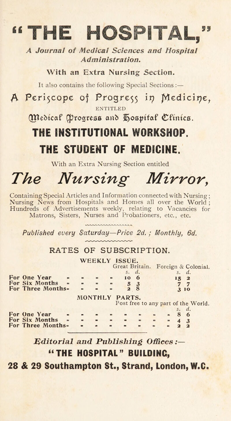 “THE HOSPITAL,” A Journal of Medical Sciences and Hospital A dm inis tra tion. With an Extra Nursing Section. It also contains the following Special Sections :— /V Pcri$copc of Progre55 it) p\€dicit)€^ ENTITLED (JJlebtcnP ^to0rea6 anb Cftm'cB. THE INSTiTUTIONAL WORKSHOP. THE STUDENT OF MEDICINE. With an Extra Nursing Section entitled The Nursing Mirror, Containing Special Articles and Information connected with Nursing; Nursing News from Hospitals and Homes all over the World ; Hundreds of Advertisements weekly, relating to Vacancies for Alatrons, Sisters, Nurses and Probationers, etc., etc. Published every Saturday—Price 2d. ; Monthly, 6d. RATES OF SUBSCRIPTION. WEEKLY ISSUE. Great Britain. Foreign & Colonial. s. d. s. d. For One Year = = = = lo 6 >5 2 For Six Months = “ = =53 77 For Three Months- = = =28 3 10 MONTHLY PARTS. Post free to any part of the World. s. d. For One Year - - - - - -= - - 86 For Six Months = - - - - - = = 43 For Three Months- - - - - » - - 22 Tiditorial and Publishing OfRees:— “THE HOSPITAL” BUILDING, 28 Sc 29 Southampton St., Strand, London, W.C.