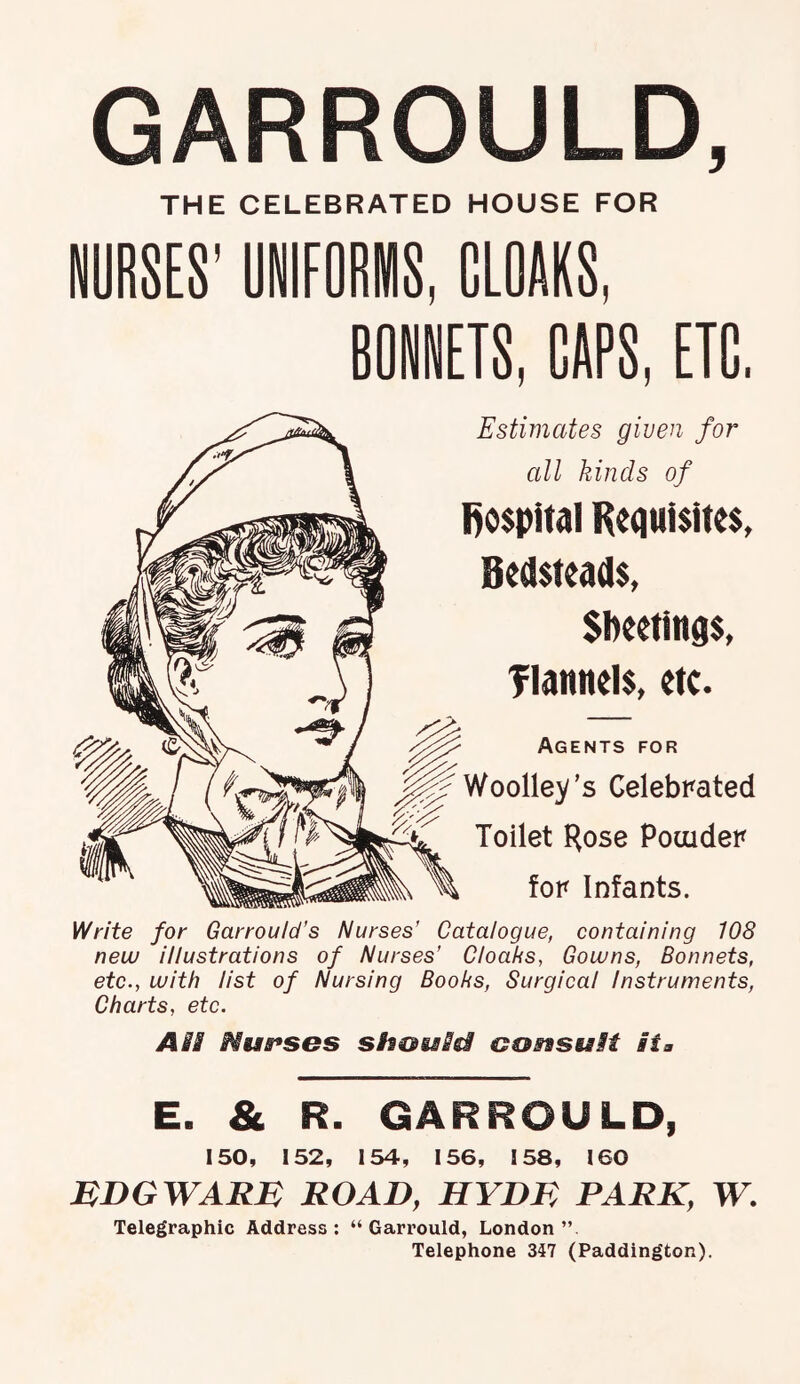 GARROULD, THE CELEBRATED HOUSE FOR NURSES' UNIFORMS, CLOAKS, RONNETS, CAPS, ETC. Estimates given for all kinds of l)o$pitai Requisites, Bedsteads, Sbeetinqs, Tiaunels, etc. Agents for Woolley’s Celebrated Toilet Hose Pouider for Infants. Write for Garrould’s Nurses’ Catalogue, containing 108 new illustrations of Nurses’ Cloaks, Gowns, Bonnets, etc., with list of Nursing Books, Surgical Instruments, Charts, etc. ASS Nus^ses shoisM GoasuSt si a E. & R. GARROULD, 150, 152, 154, 156, 158, 160 MDGWARn ROAD, HYDR PARK, W. Telegraphic Address: “ Garrould, London” Telephone 347 (Paddington).