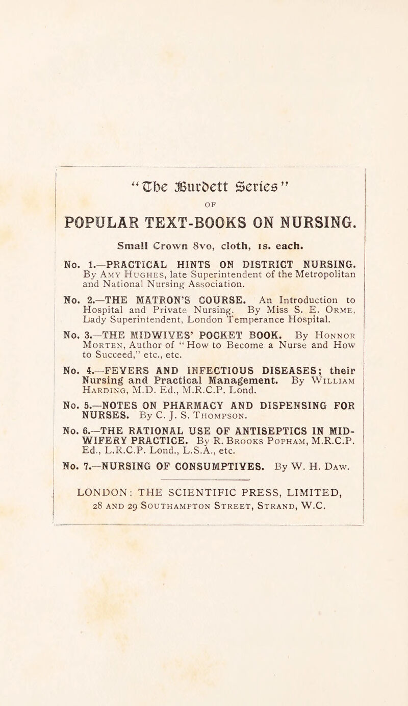 :©urbett Senes’ OF POPULAR TEXT-BOOKS ON NURSING. Small Crown 8vo, cloth, is. each. No. 1.—PRACTICAL HINTS ON DISTRICT NURSING. By Amy Hughes, late Superintendent of the Metropolitan and National Nursing Association. No. 2.—THE MATRON’S COURSE. An Introduction to Hospital and Private Nursing. By Miss S. E. Orme, Lady Superintendent, London Temperance Hospital. No. 3.—THE MIDWIVES’ POCKET BOOK. By Honnor Morten, Author of “How to Become a Nurse and How to Succeed,” etc., etc. No. 4.—FEVERS AND INFECTIOUS DISEASES; their Nursing and Practical Management. By William Harding, M.D. Ed., M.R.C.P. Lond. No. 5.—NOTES ON PHARMACY AND DISPENSING FOR NURSES. By C. J. S. Thompson. | No. 6.—THE RATIONAL USE OF ANTISEPTICS IN MID- S WIFERY PRACTICE. By R. Brooks Popham, M.R.C.P. ! Ed., L.R.C.P. Lond., L.S.A., etc. No. 7.—NURSING OF CONSUMPTIVES. By W. H. Daw. | LONDON: THE SCIENTIFIC PRESS, LIMITED,