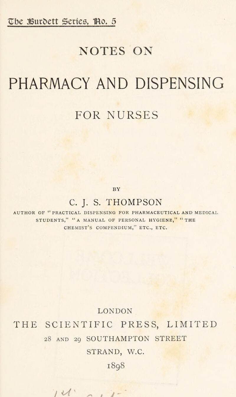 NOTES ON PHARMACY AND DISPENSING FOR NURSES BY C. J. S. THOMPSON AUTHOR OF “ PRACTICAL DISPENSING FOR PHARMACEUTICAL AND MEDICAL STUDENTS,” “a MANUAL OF PERSONAL HYGIENE,” “THE chemist’s COMPENDIUM,” ETC., ETC. LONDON THE SCIENTIFIC PRESS, LIMITED 28 AND 29 SOUTHAMPTON STREET STRAND, W.C.