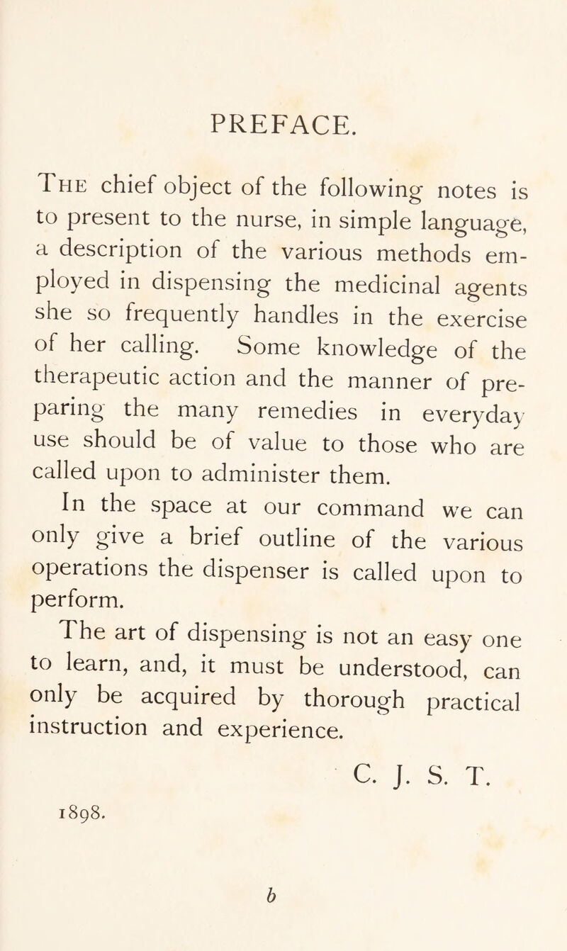 PREFACE. The chief object of the following notes is to present to the nurse, in simple language, a description of the various methods em- ployed in dispensing the medicinal agents she so frequently handles in the exercise of her calling. Some knowledge of the therapeutic action and the manner of pre- paring the many remedies in everyday use should be of value to those who are called upon to administer them. In the space at our command we can only give a brief outline of the various operations the dispenser is called upon to perform. The art of dispensing is not an easy one to learn, and, it must be understood, can only be acquired by thorough practical instruction and experience. c. J. S. T. 1898. b