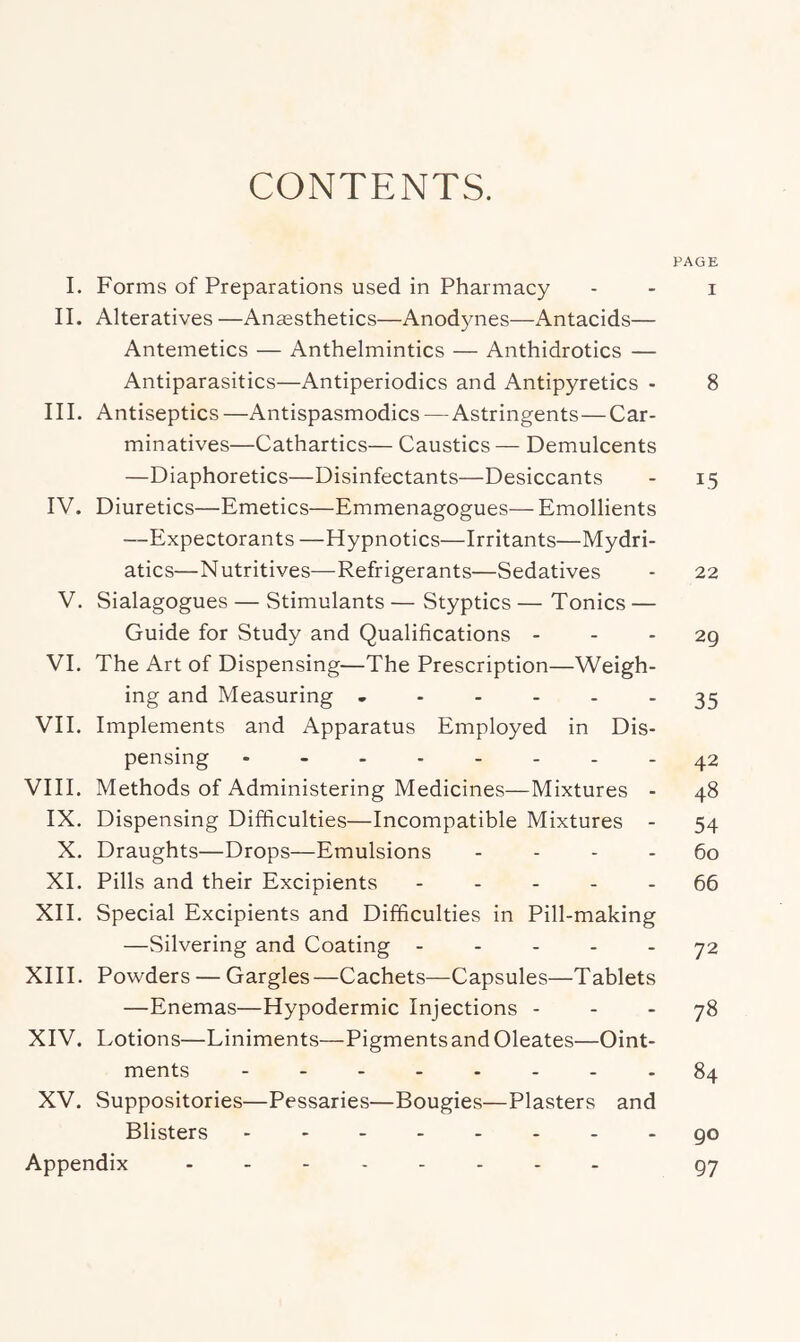 CONTENTS. PAGE I. Forms of Preparations used in Pharmacy - - i II. Alteratives —Ansesthetics—Anodynes—Antacids— Antemetics — Anthelmintics — Anthidrotics — Antiparasitics—Antiperiodics and Antipyretics - 8 III. Antiseptics—Antispasmodics—Astringents—Car- minatives—Cathartics— Caustics — Demulcents —Diaphoretics—Disinfectants—Desiccants - 15 IV. Diuretics—Emetics—Emmenagogues— Emollients —Expectorants —Hypnotics—Irritants—Mydri- atics—Nutritives—Refrigerants—Sedatives - 22 V. Sialagogues — Stimulants — Styptics — Tonics — Guide for Study and Qualifications - - - 29 VI. The Art of Dispensing—The Prescription—Weigh- ing and Measuring 35 VII. Implements and Apparatus Employed in Dis- pensing .--.---.42 VIII. Methods of Administering Medicines—Mixtures - 48 IX. Dispensing Difficulties—Incompatible Mixtures - 54 X. Draughts—Drops—Emulsions - - - - 60 XL Pills and their Excipients ----- 66 XII. Special Excipients and Difficulties in Pill-making —Silvering and Coating ----- 72 XIII. Powders — Gargles—Cachets—Capsules—Tablets —Enemas—Hypodermic Injections - - - 78 XIV. Lotions—Liniments—Pigments and Oleates—Oint- ments 84 XV. Suppositories—Pessaries—Bougies—Plasters and Blisters go Appendix g7