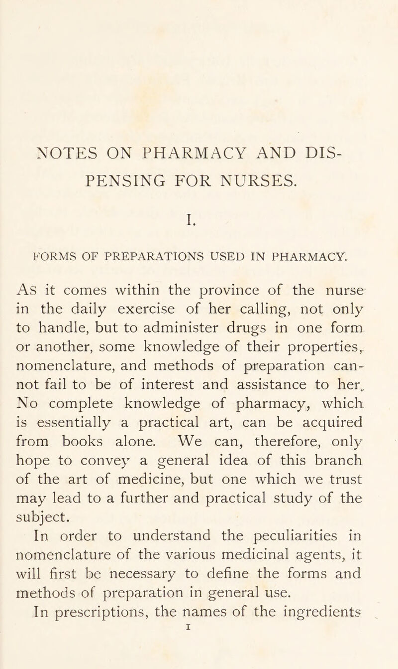 PENSING FOR NURSES. I. FORMS OF PREPARATIONS USED IN PHARMACY. As it comes within the province of the nurse in the daily exercise of her calling, not only to handle, but to administer drugs in one form or another, some knowledge of their properties,, nomenclature, and methods of preparation can^ not fail to be of interest and assistance to her„ No complete knowledge of pharmacy, which is essentially a practical art, can be acquired from books alone. We can, therefore, only hope to convey a general idea of this branch of the art of medicine, but one which we trust may lead to a further and practical study of the subject. In order to understand the peculiarities in nomenclature of the various medicinal agents, it will first be necessary to define the forms and methods of preparation in general use. In prescriptions, the names of the ingredients