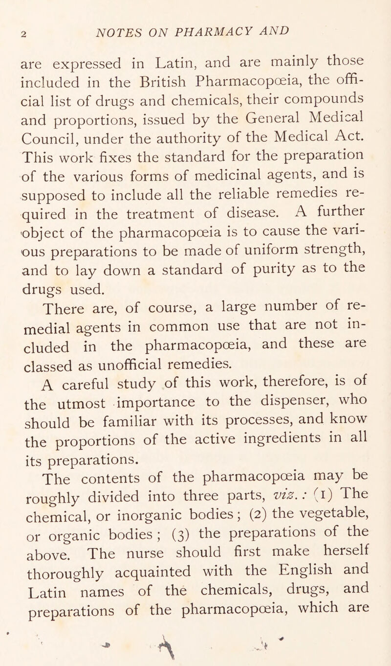are expressed in Latin, and are mainly those included in the British Pharmacopoeia, the offi- cial list of drugs and chemicals, their compounds and proportions, issued by the General Medical Council, under the authority of the Medical Act. This work fixes the standard for the preparation of the various forms of medicinal agents, and is supposed to include all the reliable remedies re- quired in the treatment of disease. A further object of the pharmacopoeia is to cause the vari- ous preparations to be made of uniform strength, and to lay down a standard of purity as to the drugs used. There are, of course, a large number of re- medial agents in common use that are not in- cluded in the pharmacopoeia, and these are classed as unofficial remedies. A careful study of this work, therefore, is of the utmost importance to the dispenser, who should be familiar with its processes, and know the proportions of the active ingredients in all its preparations. The contents of the pharmacopceia may be roughly divided into three parts, . (i) The chemical, or inorganic bodies; (2) the vegetable, or organic bodies ; (3) the preparations of the above. The nurse should first make herself thoroughly acquainted with the English and Latin names of the chemicals, drugs, and preparations of the pharmacopoeia, which are