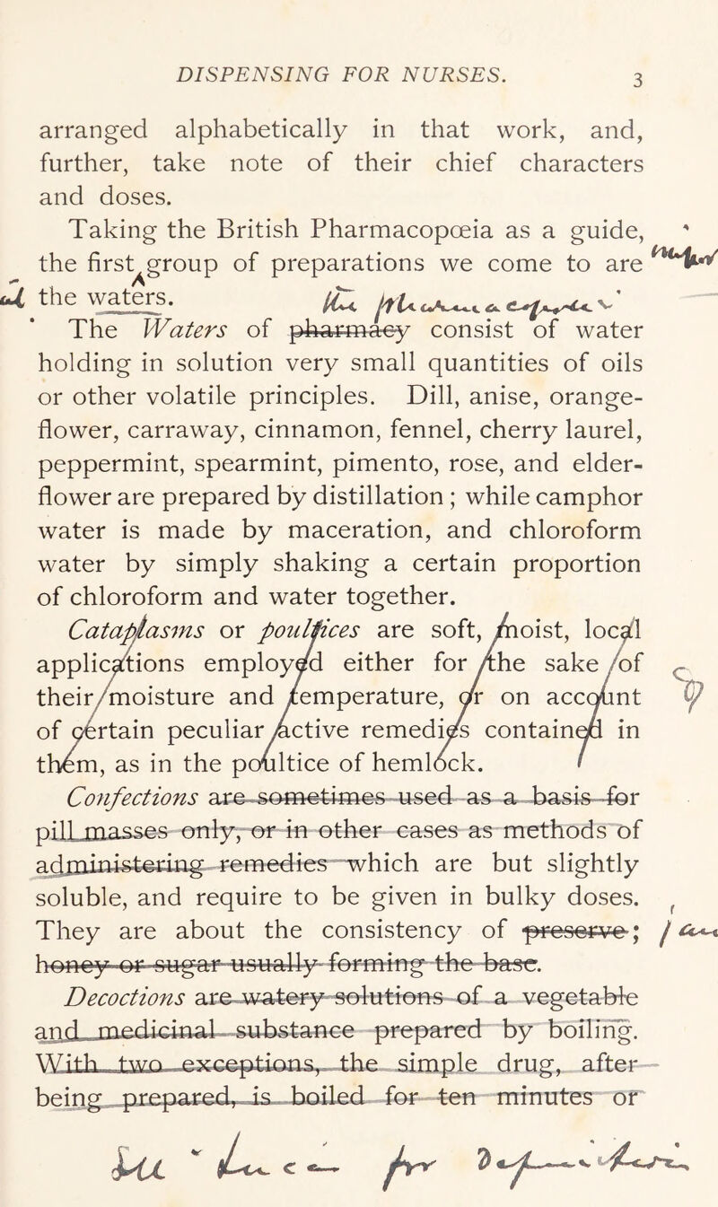 arranged alphabetically in that work, and, further, take note of their chief characters and doses. Taking the British Pharmacopoeia as a guide, the first^group of preparations we come to are ui the waters. ^ The Waters of pharmacy consist of water holding in solution very small quantities of oils or other volatile principles. Dill, anise, orange- flower, carraway, cinnamon, fennel, cherry laurel, peppermint, spearmint, pimento, rose, and elder- flower are prepared by distillation ; while camphor water is made by maceration, and chloroform water by simply shaking a certain proportion of chloroform and water together. Cataptasms or poulpces are soft, /hoist, loc^l applic^ions employed either for /the sake /of their/moisture and temperature, ox on accc^nt of ^rtain peculiar Active remedi^ containqa in them, as in the poultice of hemlock. Confections ar^-som-etimes u^sed as a pill masses only,-or in other cases as methods of acijliiiustetuig remedies which are but slightly soluble, and require to be given in bulky doses. ^ They are about the consistency of ■presey-ve; j honey or sug€erusu^lly~ femung- the- base. Decoctions are^jwatery sofutrons of a vegetaWe ariil_jiLodioina^ prepared by boiling. With two .simple drug, after— being^^^xtepared,. is ...Boiled- for ten minutes of