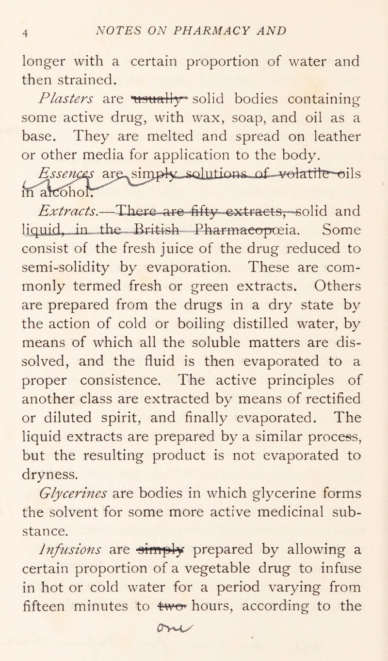 longer with a certain proportion of water and then strained. Plasters are *wGuall3r’ solid bodies containing some active drug, with wax, soap, and oil as a base. They are melted and spread on leather or other media for application to the body. Extracts.—There .are -fifty ©■x-^F-a€4:s7--golid and liquidj in_.the.. Hdt^ifirh Pharmaet^rpceia. Some consist of the fresh juice of the drug reduced to semi-solidity by evaporation. These are com- monly termed fresh or green extracts. Others are prepared from the drugs in a dry state by the action of cold or boiling distilled water, by means of which all the soluble matters are dis- solved, and the fluid is then evaporated to a proper consistence. The active principles of another class are extracted by means of rectified or diluted spirit, and finally evaporated. The liquid extracts are prepared by a similar process, but the resulting product is not evaporated to dryness. Glycerines are bodies in which glycerine forms the solvent for some more active medicinal sub- stance. Infusions are oi'twp4-y prepared by allowing a certain proportion of a vegetable drug to infuse in hot or cold water for a period varying from fifteen minutes to twe^ hours, according to the