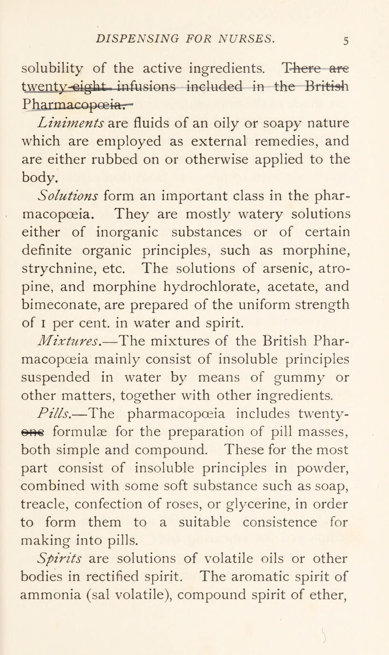 solubility of the active ingredients. Thefe etre twenty-^irht included in the British P harmacopoe iar- Liniments are fluids of an oily or soapy nature which are employed as external remedies, and are either rubbed on or otherwise applied to the body. Solutions form an important class in the phar- macopoeia. They are mostly watery solutions either of inorganic substances or of certain definite organic principles, such as morphine, strychnine, etc. The solutions of arsenic, atro- pine, and morphine hydrochlorate, acetate, and bimeconate, are prepared of the uniform strength of I per cent, in water and spirit. Mixtures.—The mixtures of the British Phar- macopoeia mainly consist of insoluble principles suspended in water by means of gummy or other matters, together with other ingredients. Pills.—The pharmacopoeia includes twenty- formulae for the preparation of pill masses, both simple and compound. These for the most part consist of insoluble principles in powder, combined with some soft substance such as soap, treacle, confection of roses, or glycerine, in order to form them to a suitable consistence for making into pills. Spirits are solutions of volatile oils or other bodies in rectified spirit. The aromatic spirit of ammonia (sal volatile), compound spirit of ether.