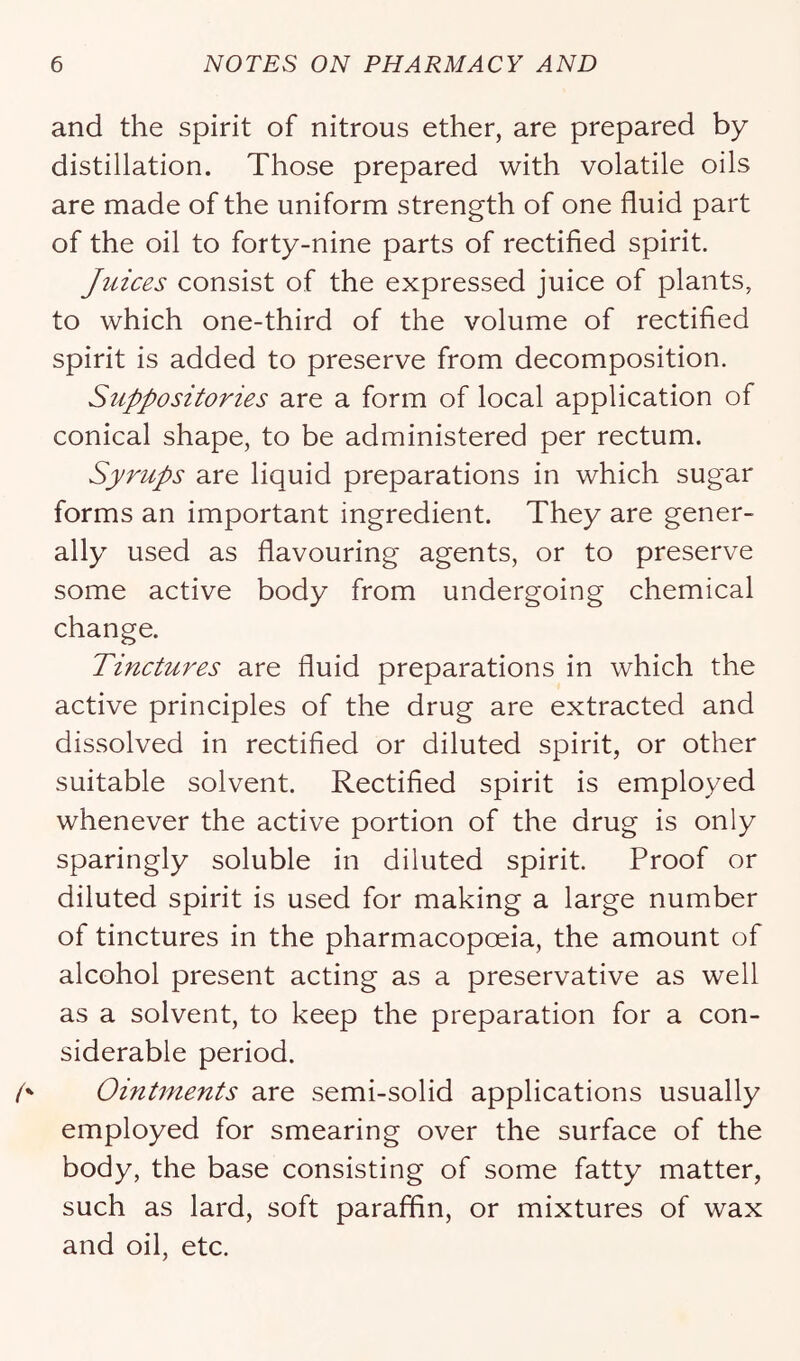and the spirit of nitrous ether, are prepared by distillation. Those prepared with volatile oils are made of the uniform strength of one fluid part of the oil to forty-nine parts of rectified spirit. Juices consist of the expressed juice of plants, to which one-third of the volume of rectified spirit is added to preserve from decomposition. Suppositories are a form of local application of conical shape, to be administered per rectum. Syrups are liquid preparations in which sugar forms an important ingredient. They are gener- ally used as flavouring agents, or to preserve some active body from undergoing chemical change. Tinctures are fluid preparations in which the active principles of the drug are extracted and dissolved in rectified or diluted spirit, or other suitable solvent. Rectified spirit is employed whenever the active portion of the drug is only sparingly soluble in diluted spirit. Proof or diluted spirit is used for making a large number of tinctures in the pharmacopoeia, the amount of alcohol present acting as a preservative as well as a solvent, to keep the preparation for a con- siderable period. Ointments are semi-solid applications usually employed for smearing over the surface of the body, the base consisting of some fatty matter, such as lard, soft paraffin, or mixtures of wax and oil, etc.