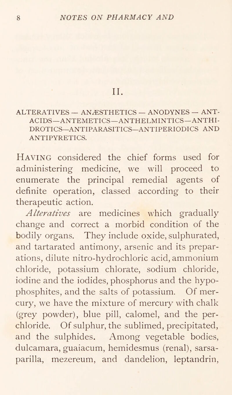 II. ALTERATIVES — ANESTHETICS — ANODYNES — ANT- ACIDS—ANTEMETICS—ANTHELMINTICS—ANTHI- DROTICS—ANTIPARASITICS—ANTIPERIODICS AND ANTIPYRETICS. Having considered the chief forms used for administering medicine, we will proceed to enumerate the principal remedial agents of definite operation, classed according to their therapeutic action. Alteratives are medicines which gradually change and correct a morbid condition of the bodily organs. They include oxide, sulphurated, and tartarated antimony, arsenic and its prepar- ations, dilute nitro-hydrochloric acid, ammonium chloride, potassium chlorate, sodium chloride, iodine and the iodides, phosphorus and the hypo- phosphites, and the salts of potassium. Of mer- cury, we have the mixture of mercury with chalk (grey powder), blue pill, calomel, and the per- chloride. Of sulphur, the sublimed, precipitated, and the sulphides. Among vegetable bodies, dulcamara, guaiacum, hemidesmus (renal), sarsa- parilla, mezereum, and dandelion, leptandrin.