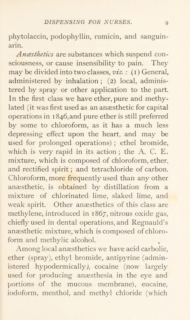 phytolaccin, podophyllin, rumicin, and sanguin- arin. Ancesthetics are substances which suspend con- sciousness, or cause insensibility to pain. They may be divided into two classes, viz.: (i) General, administered by inhalation ; (2) local, adminis- tered by spray or other application to the part In the first class we have ether, pure and methy- lated (it was first used as an anaesthetic for capital operations in 1846, and pure ether is still preferred by some to chloroform, as it has a much less depressing effect upon the heart, and may be used for prolonged operations) ; ethel bromide, which is very rapid in its action ; the A. C. E. mixture, which is composed of chloroform, ether, and rectified spirit; and tetrachloride of carbon. Chloroform, more frequently used than any other anaesthetic, is obtained by distillation from a mixture of chlorinated lime, slaked lime, and weak spirit. Other anesthetics of this class are methylene, introduced in 1867, nitrous oxide gas, chiefly used in dental operations, and Regnauld’s anesthetic mixture, which is composed of chloro- form and methylic alcohol. ^ Among local anesthetics we have acid carbolic, ether (spray), ethyl bromide, antipyrine (admin- istered hypodermically), cocaine (now largely used for producing anesthesia in the eye and portions of the mucous membrane), eucaine, iodoform, menthol, and methyl chloride (which