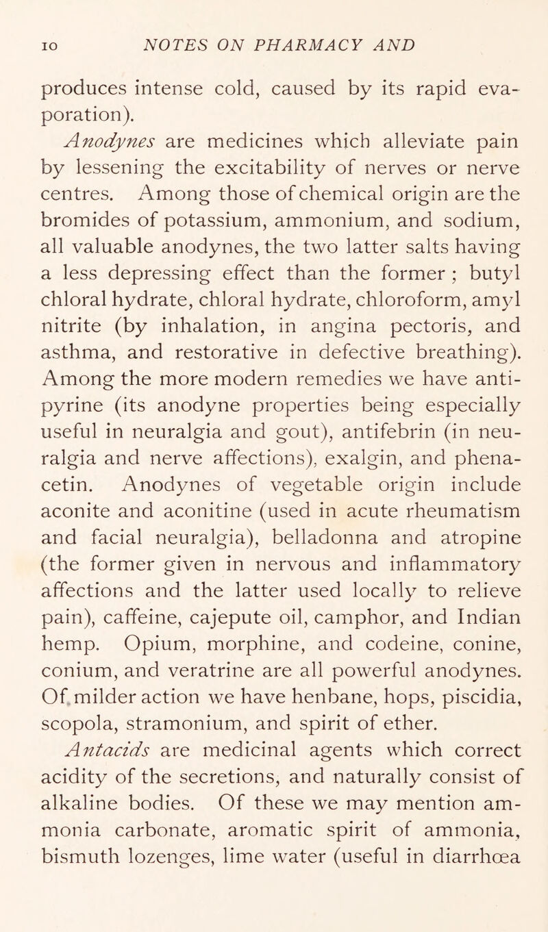 produces intense cold, caused by its rapid eva~ poration). Anodynes are medicines which alleviate pain by lessening the excitability of nerves or nerve centres. Among those of chemical origin are the bromides of potassium, ammonium, and sodium, all valuable anodynes, the two latter salts having a less depressing effect than the former ; butyl chloral hydrate, chloral hydrate, chloroform, amyl nitrite (by inhalation, in angina pectoris, and asthma, and restorative in defective breathing). Among the more modern remedies we have anti- pyrine (its anodyne properties being especially useful in neuralgia and gout), antifebrin (in neu- ralgia and nerve affections), exalgin, and phena- cetin. Anodynes of vegetable origin include aconite and aconitine (used in acute rheumatism and facial neuralgia), belladonna and atropine (the former given in nervous and inflammatory affections and the latter used locally to relieve pain), caffeine, cajepute oil, camphor, and Indian hemp. Opium, morphine, and codeine, conine, conium, and veratrine are all powerful anodynes. Of milder action we have henbane, hops, piscidia, scopola, stramonium, and spirit of ether. Antacids are medicinal agents which correct acidity of the secretions, and naturally consist of alkaline bodies. Of these we may mention am- monia carbonate, aromatic spirit of ammonia, bismuth lozenges, lime water (useful in diarrhoea