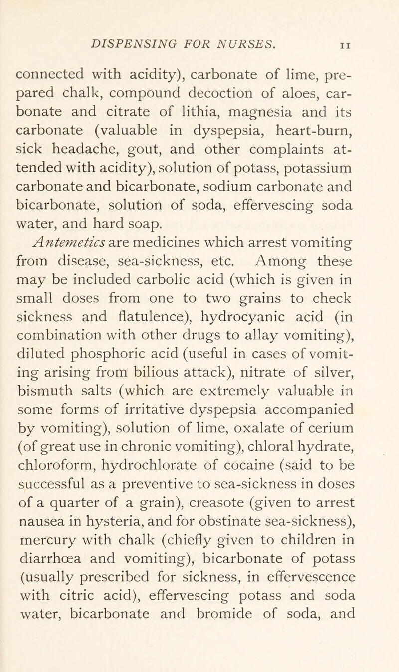 connected with acidity), carbonate of lime, pre- pared chalk, compound decoction of aloes, car- bonate and citrate of lithia, magnesia and its carbonate (valuable in dyspepsia, heart-burn, sick headache, gout, and other complaints at- tended with acidity), solution of potass, potassium carbonate and bicarbonate, sodium carbonate and bicarbonate, solution of soda, effervescing soda water, and hard soap. Antemetics are medicines which arrest vomiting from disease, sea-sickness, etc. Among these may be included carbolic acid (which is given in small doses from one to two grains to check sickness and flatulence), hydrocyanic acid (in combination with other drugs to allay vomiting), diluted phosphoric acid (useful in cases of vomit- ing arising from bilious attack), nitrate of silver, bismuth salts (which are extremely valuable in some forms of irritative dyspepsia accompanied by vomiting), solution of lime, oxalate of cerium (of great use in chronic vomiting), chloral hydrate, chloroform, hydrochlorate of cocaine (said to be successful as a preventive to sea-sickness in doses of a quarter of a grain), creasote (given to arrest nausea in hysteria, and for obstinate sea-sickness), mercury with chalk (chiefly given to children in diarrhoea and vomiting), bicarbonate of potass (usually prescribed for sickness, in effervescence with citric acid), effervescing potass and soda water, bicarbonate and bromide of soda, and