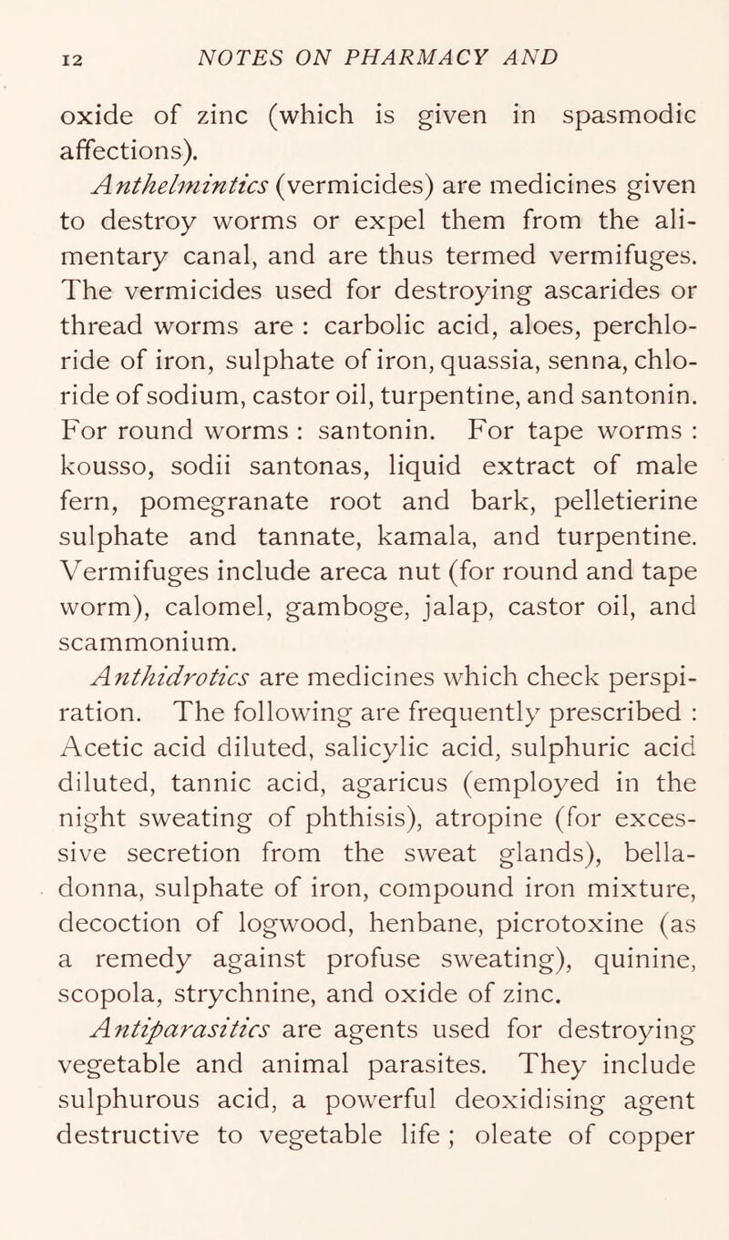 oxide of zinc (which is given in spasmodic affections). Antkel^nmtics (vermicides) are medicines given to destroy worms or expel them from the ali- mentary canal, and are thus termed vermifuges. The vermicides used for destroying ascarides or thread worms are : carbolic acid, aloes, perchlo- ride of iron, sulphate of iron, quassia, senna, chlo- ride of sodium, castor oil, turpentine, and santonin. For round worms : santonin. For tape worms : kousso, sodii santonas, liquid extract of male fern, pomegranate root and bark, pelletierine sulphate and tannate, kamala, and turpentine. Vermifuges include areca nut (for round and tape worm), calomel, gamboge, jalap, castor oil, and scammonium. Anthidrotics are medicines which check perspi- ration. The following are frequently prescribed : Acetic acid diluted, salicylic acid, sulphuric acid diluted, tannic acid, agaricus (employed in the night sweating of phthisis), atropine (for exces- sive secretion from the sweat glands), bella- donna, sulphate of iron, compound iron mixture, decoction of logwood, henbane, picrotoxine (as a remedy against profuse sweating), quinine, scopola, strychnine, and oxide of zinc. Antiparasitics are agents used for destroying vegetable and animal parasites. They include sulphurous acid, a powerful deoxidising agent destructive to vegetable life ; oleate of copper