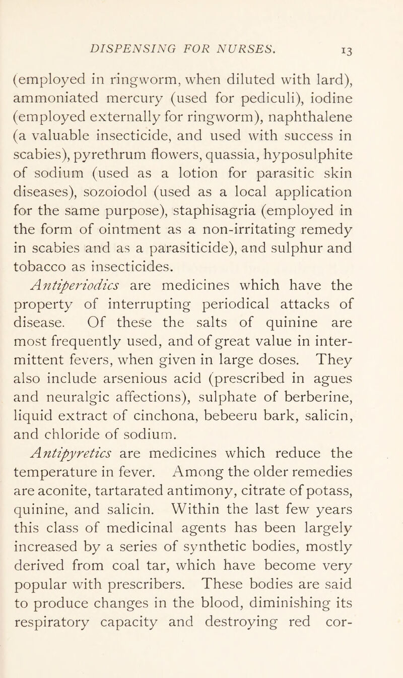 (employed in ringworm, when diluted with lard), ammoniated mercury (used for pediculi), iodine (employed externally for ringworm), naphthalene (a valuable insecticide, and used with success in scabies), pyrethrum flowers, quassia, hyposulphite of sodium (used as a lotion for parasitic skin diseases), sozoiodol (used as a local application for the same purpose), staphisagria (employed in the form of ointment as a non-irritating remedy in scabies and as a parasiticide), and sulphur and tobacco as insecticides. Antiperiodics are medicines which have the property of interrupting periodical attacks of disease. Of these the salts of quinine are most frequently used, and of great value in inter- mittent fevers, when given in large doses. They also include arsenious acid (prescribed in agues and neuralgic affections), sulphate of berberine, liquid extract of cinchona, bebeeru bark, salicin, and chloride of sodium. Antipyretics are medicines which reduce the temperature in fever. Among the older remedies are aconite, tartarated antimony, citrate of potass, quinine, and salicin. Within the last few years this class of medicinal agents has been largely increased by a series of synthetic bodies, mostly derived from coal tar, which have become very popular with prescribers. These bodies are said to produce changes in the blood, diminishing its respiratory capacity and destroying red cor-