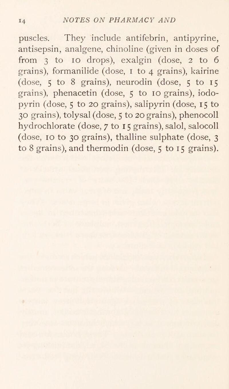puscles. They include antifebrin, antipyrine, antisepsin, analgene, chinoline (given in doses of from 3 to lo drops), exalgin (dose, 2 to 6 grains), formanilide (dose, i to 4 grains), kairine (dose, 5 to 8 grains), neurodin (dose, 5 to 15 grains), phenacetin (dose, 5 to 10 grains), iodo- pyrin (dose, 5 to 20 grains), salipyrin (dose, 15 to 30 grains), tolysal (dose, 5 to 20 grains), phenocoll hydrochlorate (dose, 7 to 15 grains), salol, salocoll (dose, 10 to 30 grains), thalline sulphate (dose, 3 to 8 grains), and thermodin (dose, 5 to 15 grains).