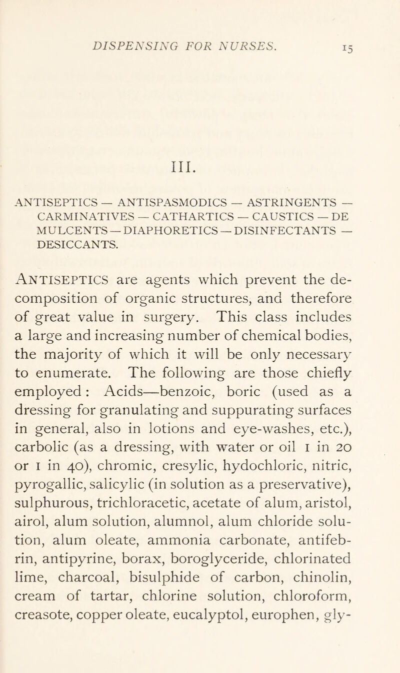 III. ANTISEPTICS — ANTISPASMODICS — ASTRINGENTS — CARMINATIVES — CATHARTICS — CAUSTICS — DE MULCENTS — DIAPHORETICS — DISINFECTANTS — DESICCANTS. Antiseptics are agents which prevent the de- composition of organic structures, and therefore of great value in surgery. This class includes a large and increasing number of chemical bodies, the majority of which it will be only necessary to enumerate. The following are those chiefly employed: Acids—benzoic, boric (used as a dressing for granulating and suppurating surfaces in general, also in lotions and eye-washes, etc.), carbolic (as a dressing, with water or oil i in 20 or I in 40), chromic, cresylic, hydochloric, nitric, pyrogallic, salicylic (in solution as a preservative), sulphurous, trichloracetic, acetate of alum, aristol, airol, alum solution, alumnol, alum chloride solu- tion, alum oleate, ammonia carbonate, antifeb- rin, antipyrine, borax, boroglyceride, chlorinated lime, charcoal, bisulphide of carbon, chinolin, cream of tartar, chlorine solution, chloroform, creasote, copper oleate, eucalyptol, europhen, gly-