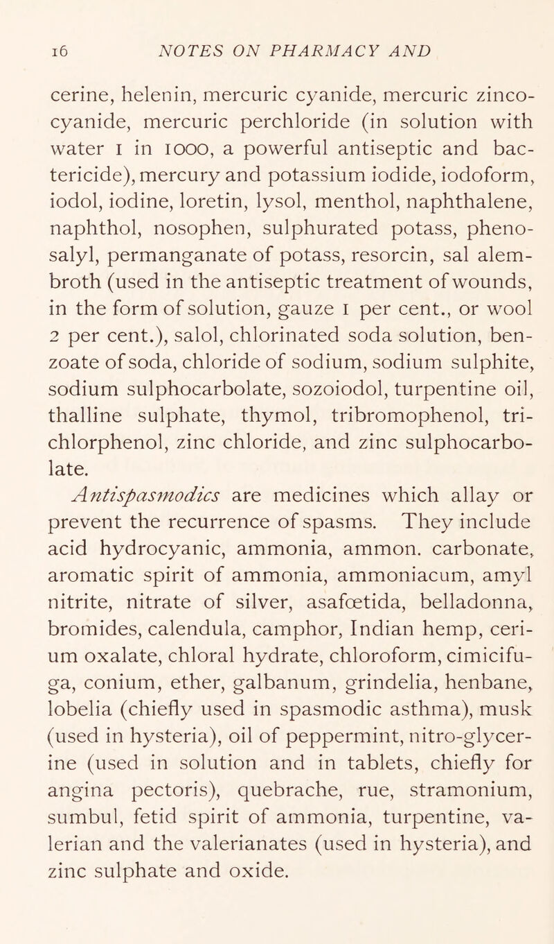 cerine, helenin, mercuric cyanide, mercuric zinco- cyanide, mercuric perchloride (in solution with water i in looo, a powerful antiseptic and bac- tericide), mercury and potassium iodide, iodoform, iodol, iodine, loretin, lysol, menthol, naphthalene, naphthol, nosophen, sulphurated potass, pheno- salyl, permanganate of potass, resorcin, sal alem- broth (used in the antiseptic treatment of wounds, in the form of solution, gauze i per cent., or wool 2 per cent.), salol, chlorinated soda solution, ben- zoate of soda, chloride of sodium, sodium sulphite, sodium sulphocarbolate, sozoiodol, turpentine oil, thalline sulphate, thymol, tribromophenol, tri- chlorphenol, zinc chloride, and zinc sulphocarbo- late. Antispasniodics are medicines which allay or prevent the recurrence of spasms. They include acid hydrocyanic, ammonia, ammon. carbonate, aromatic spirit of ammonia, ammoniacum, amyl nitrite, nitrate of silver, asafoetida, belladonna, bromides, calendula, camphor, Indian hemp, ceri- um oxalate, chloral hydrate, chloroform, cimicifu- ga, conium, ether, galbanum, grindelia, henbane, lobelia (chiefly used in spasmodic asthma), musk (used in hysteria), oil of peppermint, nitro-glycer- ine (used in solution and in tablets, chiefly for angina pectoris), quebrache, rue, stramonium, sumbul, fetid spirit of ammonia, turpentine, va- lerian and the valerianates (used in hysteria), and zinc sulphate and oxide.