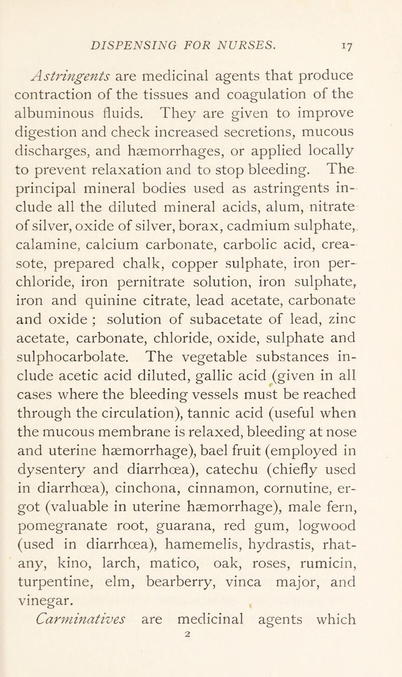 Astringents are medicinal agents that produce contraction of the tissues and coagulation of the albuminous fluids. They are given to improve digestion and check increased secretions, mucous discharges, and haemorrhages, or applied locally to prevent relaxation and to stop bleeding. The principal mineral bodies used as astringents in- elude all the diluted mineral acids, alum, nitrate of silver, oxide of silver, borax, cadmium sulphate, calamine, calcium carbonate, carbolic acid, crea- sote, prepared chalk, copper sulphate, iron per- chloride, iron pernitrate solution, iron sulphate, iron and quinine citrate, lead acetate, carbonate and oxide ; solution of subacetate of lead, zinc acetate, carbonate, chloride, oxide, sulphate and sulphocarbolate. The vegetable substances in- clude acetic acid diluted, gallic acid (given in all cases where the bleeding vessels must be reached through the circulation), tannic acid (useful when the mucous membrane is relaxed, bleeding at nose and uterine haemorrhage), bael fruit (employed in dysentery and diarrhoea), catechu (chiefly used in diarrhoea), cinchona, cinnamon, cornutine, er- got (valuable in uterine haemorrhage), male fern, pomegranate root, guarana, red gum, logwood (used in diarrhoea), hamemelis, hydrastis, rhat- any, kino, larch, matico, oak, roses, rumicin, turpentine, elm, bearberry, vinca major, and vinegar. Carminatives are medicinal agents which