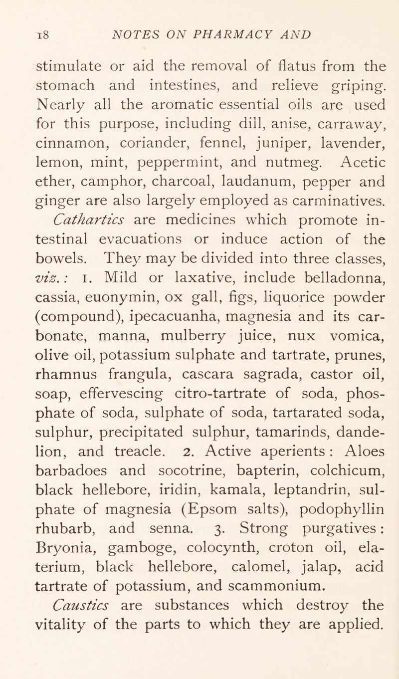 stimulate or aid the removal of flatus from the stomach and intestines, and relieve griping. Nearly all the aromatic essential oils are used for this purpose, including dill, anise, carravvay, cinnamon, coriander, fennel, juniper, lavender, lemon, mint, peppermint, and nutmeg. Acetic ether, camphor, charcoal, laudanum, pepper and ginger are also largely employed as carminatives. Cathartics are medicines which promote in- testinal evacuations or induce action of the bowels. They may be divided into three classes, viz.: I. Mild or laxative, include belladonna, cassia, euonymin, ox gall, figs, liquorice powder (compound), ipecacuanha, magnesia and its car- bonate, manna, mulberry juice, nux vomica, olive oil, potassium sulphate and tartrate, prunes, rhamnus frangula, cascara sagrada, castor oil, soap, effervescing citro-tartrate of soda, phos- phate of soda, sulphate of soda, tartarated soda, sulphur, precipitated sulphur, tamarinds, dande- lion, and treacle. 2. Active aperients: Aloes barbadoes and socotrine, bapterin, colchicum, black hellebore, iridin, kamala, leptandrin, sul- phate of magnesia (Epsom salts), podophyllin rhubarb, and senna. 3. Strong purgatives: Bryonia, gamboge, colocynth, croton oil, ela- terium, black hellebore, calomel, jalap, acid tartrate of potassium, and scammonium. Caustics are substances which destroy the vitality of the parts to which they are applied.