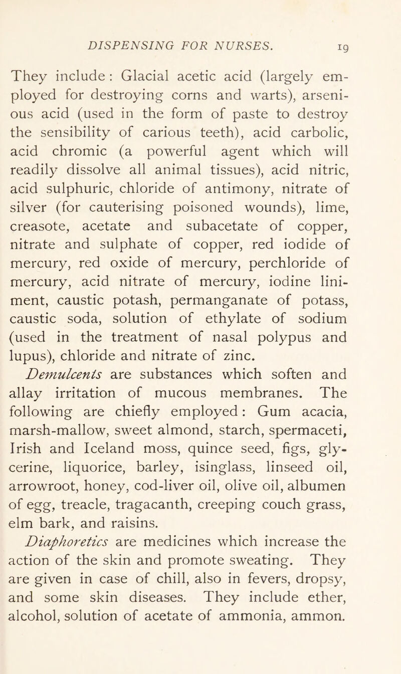 They include : Glacial acetic acid (largely em- ployed for destroying corns and warts), arseni- ous acid (used in the form of paste to destroy the sensibility of carious teeth), acid carbolic, acid chromic (a powerful agent which will readily dissolve all animal tissues), acid nitric, acid sulphuric, chloride of antimony, nitrate of silver (for cauterising poisoned wounds), lime, creasote, acetate and subacetate of copper, nitrate and sulphate of copper, red iodide of mercury, red oxide of mercury, perchloride of mercury, acid nitrate of mercury, iodine lini- ment, caustic potash, permanganate of potass, caustic soda, solution of ethylate of sodium (used in the treatment of nasal polypus and lupus), chloride and nitrate of zinc. De^nulcenis are substances which soften and allay irritation of mucous membranes. The following are chiefly employed: Gum acacia, marsh-mallow, sweet almond, starch, spermaceti, Irish and Iceland moss, quince seed, figs, gly- cerine, liquorice, barley, isinglass, linseed oil, arrowroot, honey, cod-liver oil, olive oil, albumen of egg, treacle, tragacanth, creeping couch grass, elm bark, and raisins. Diaphoretics are medicines which increase the action of the skin and promote sweating. They are given in case of chill, also in fevers, dropsy, and some skin diseases. They include ether, alcohol, solution of acetate of ammonia, ammon.