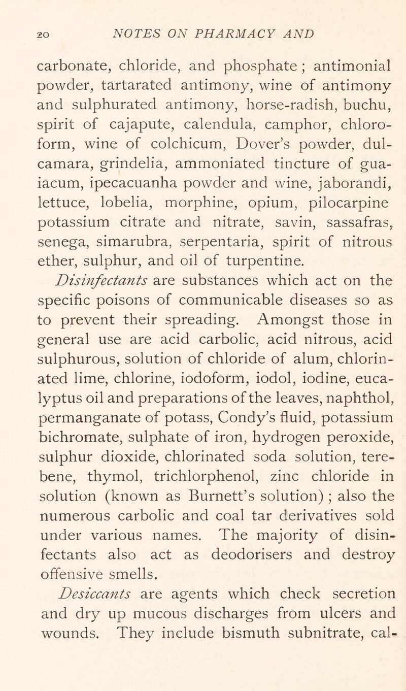 carbonate, chloride, and phosphate ; antimonial powder, tartarated antimony, wine of antimony and sulphurated antimony, horse-radish, buchu, spirit of cajapute, calendula, camphor, chloro- form, wine of colchicum, Dover’s powder, dul- camara, grindelia, ammoniated tincture of gua- iacum, ipecacuanha powder and wine, jaborandi, lettuce, lobelia, morphine, opium, pilocarpine potassium citrate and nitrate, savin, sassafras, senega, simarubra, serpentaria, spirit of nitrous ether, sulphur, and oil of turpentine. Disinfectants are substances which act on the specific poisons of communicable diseases so as to prevent their spreading. Amongst those in general use are acid carbolic, acid nitrous, acid sulphurous, solution of chloride of alum, chlorin- ated lime, chlorine, iodoform, iodol, iodine, euca- lyptus oil and preparations of the leaves, naphthol, permanganate of potass, Condy’s fluid, potassium bichromate, sulphate of iron, hydrogen peroxide, sulphur dioxide, chlorinated soda solution, tere- bene, thymol, trichlorphenol, zinc chloride in solution (known as Burnett’s solution) ; also the numerous carbolic and coal tar derivatives sold under various names. The majority of disin- fectants also act as deodorisers and destroy offensive smells. Desiccants are agents which check secretion and dry up mucous discharges from ulcers and wounds. They include bismuth subnitrate, cal-
