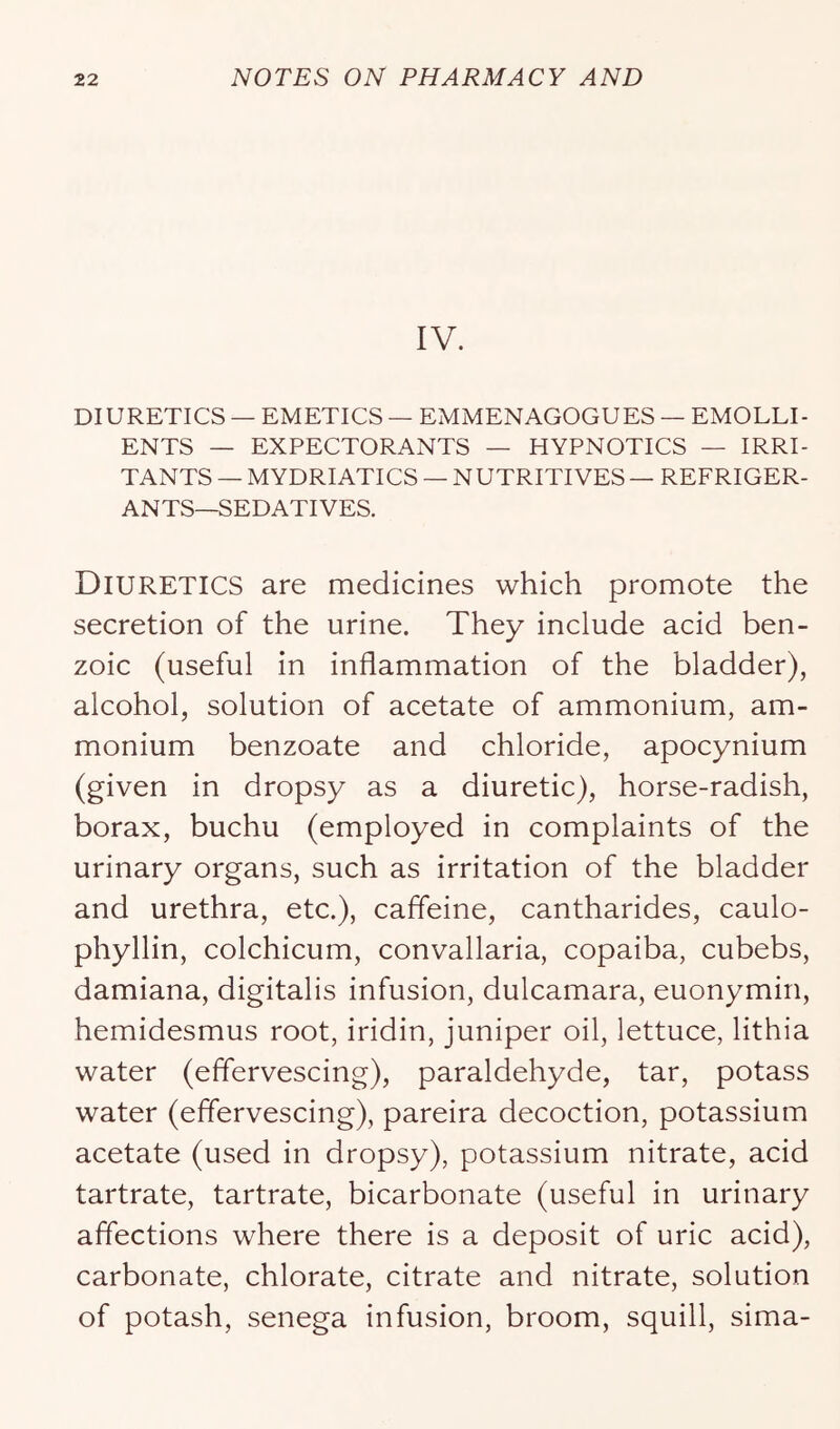 IV. DIURETICS — EMETICS — EMMENAGOGUES — EMOLLI- ENTS — EXPECTORANTS — HYPNOTICS — IRRI- TANTS — MYDRIATICS — NUTRITIVES — REFRIGER- ANTS—SEDATIVES. Diuretics are medicines which promote the secretion of the urine. They include acid ben- zoic (useful in inflammation of the bladder), alcohol, solution of acetate of ammonium, am- monium benzoate and chloride, apocynium (given in dropsy as a diuretic), horse-radish, borax, buchu (employed in complaints of the urinary organs, such as irritation of the bladder and urethra, etc.), caffeine, cantharides, caulo- phyllin, colchicum, convallaria, copaiba, cubebs, damiana, digitalis infusion, dulcamara, euonymin, hemidesmus root, iridin, juniper oil, lettuce, lithia water (effervescing), paraldehyde, tar, potass water (effervescing), pareira decoction, potassium acetate (used in dropsy), potassium nitrate, acid tartrate, tartrate, bicarbonate (useful in urinary affections where there is a deposit of uric acid), carbonate, chlorate, citrate and nitrate, solution of potash, senega infusion, broom, squill, sima-