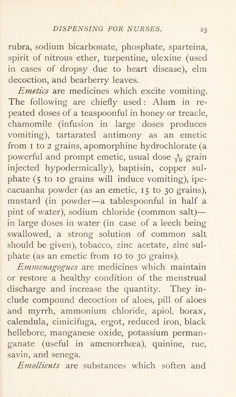rubra, sodium bicarbonate, phosphate, sparteina, spirit of nitrous ether, turpentine, ulexine (used in cases of dropsy due to heart disease), elm decoction, and bearberry leaves. Emetics are medicines which excite vomiting. The following are chiefly used: Alum in re- peated doses of a teaspoonful in honey or treacle, chamomile (infusion in large doses produces vomiting), tartarated antimony as an emetic from I to 2 grains, apomorphine hydrochlorate (a powerful and prompt emetic, usual dose grain injected hypodermically), baptisin, copper sul- phate (5 to 10 grains will induce vomiting), ipe- cacuanha powder (as an emetic, 15 to 30 grains), mustard (in powder—a tablespoonful in half a pint of water), sodium chloride (common salt)— in large doses in water (in case of a leech being swallowed, a strong solution of common salt should be given), tobacco, zinc acetate, zinc sul- phate (as an emetic from 10 to 30 grains). E7nmenagogues are medicines which maintain or restore a healthy condition of the menstrual discharge and increase the quantity. They in- clude compound decoction of aloes, pill of aloes and myrrh, ammonium chloride, apiol, borax, calendula, cimicifuga, ergot, reduced iron, black hellebore, manganese oxide, potassium perman- ganate (useful in amenorrhoea), quinine, rue, savin, and senega. Emollients are substances which soften and