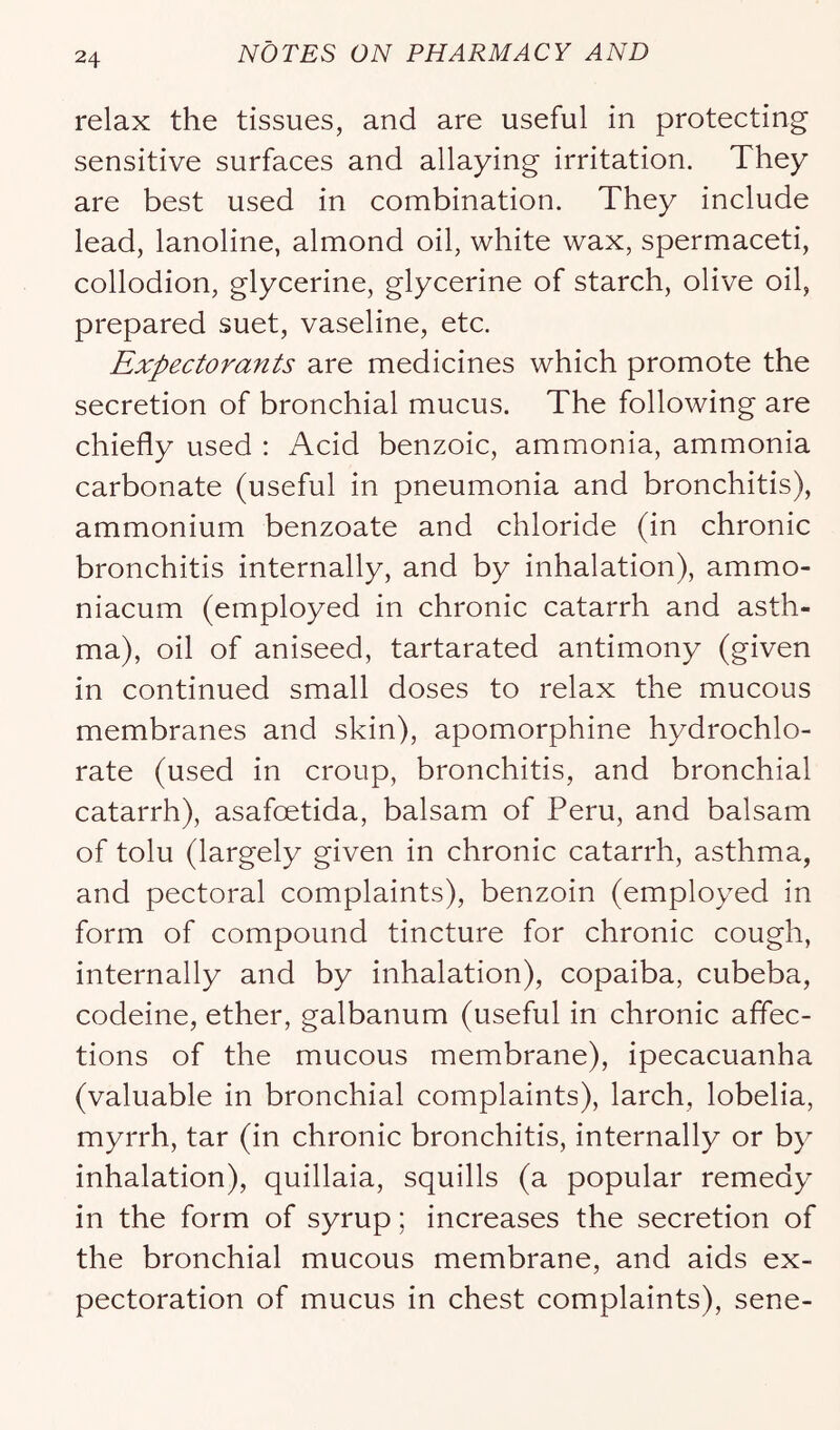 relax the tissues, and are useful in protecting sensitive surfaces and allaying irritation. They are best used in combination. They include lead, lanoline, almond oil, white wax, spermaceti, collodion, glycerine, glycerine of starch, olive oil, prepared suet, vaseline, etc. Expectorants are medicines which promote the secretion of bronchial mucus. The following are chiefly used : Acid benzoic, ammonia, ammonia carbonate (useful in pneumonia and bronchitis), ammonium benzoate and chloride (in chronic bronchitis internally, and by inhalation), ammo- niacum (employed in chronic catarrh and asth- ma), oil of aniseed, tartarated antimony (given in continued small doses to relax the mucous membranes and skin), apomorphine hydrochlo- rate (used in croup, bronchitis, and bronchial catarrh), asafoetida, balsam of Peru, and balsam of tolu (largely given in chronic catarrh, asthma, and pectoral complaints), benzoin (employed in form of compound tincture for chronic cough, internally and by inhalation), copaiba, cubeba, codeine, ether, galbanum (useful in chronic affec- tions of the mucous membrane), ipecacuanha (valuable in bronchial complaints), larch, lobelia, myrrh, tar (in chronic bronchitis, internally or by inhalation), quillaia, squills (a popular remedy in the form of syrup; increases the secretion of the bronchial mucous membrane, and aids ex- pectoration of mucus in chest complaints), sene-